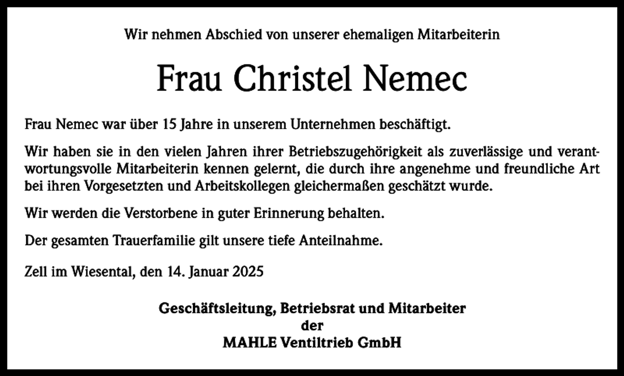<p>Wir nehmen Abschied von unserer ehemaligen Mitarbeiterin</p><p>Frau Christel Nemec<br />Frau Nemec war über 15 Jahre in unserem Unternehmen beschäftigt.<br />Wir haben sie in den vielen Jahren ihrer Betriebszugehörigkeit als zuverlässige und verantwortungsvolle Mitarbeiterin kennen gelernt, die durch ihre angenehme und freundliche Art<br />bei ihren Vorgesetzten und Arbeitskollegen gleichermaßen geschätzt wurde.<br />Wir werden die Verstorbene in guter Erinnerung behalten.<br />Der gesamten Trauerfamilie gilt unsere tiefe Anteilnahme.<br />Zell im Wiesental, den 14. Januar 2025<br />Geschäftsleitung, Betriebsrat und Mitarbeiter<br />der<br />MAHLE Ventiltrieb GmbH</p>