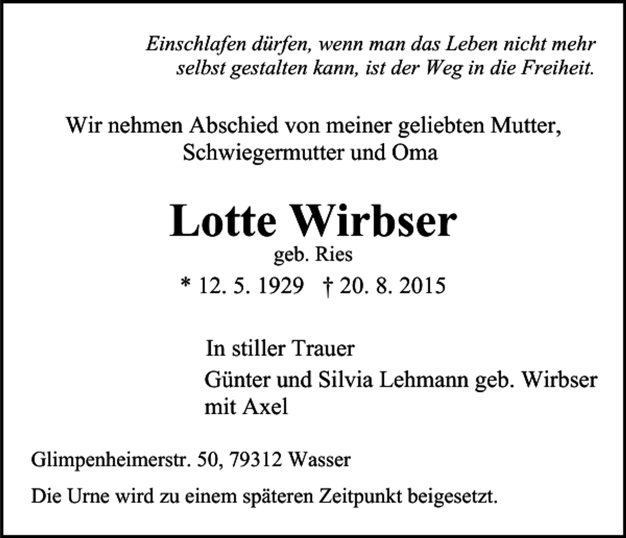 <p>Einschlafen dürfen, wenn man das Leben nicht mehr<br />selbst gestalten kann, ist der Weg in die Freiheit.</p><p>Wir nehmen Abschied von meiner geliebten Mutter,<br />Schwiegermutter und Oma</p><p>Lotte Wirbser<br />geb. Ries</p><p>* 12. 5. 1929 † 20. 8. 2015<br />In stiller Trauer<br />Günter und Silvia Lehmann geb. Wirbser<br />mit Axel<br />Glimpenheimerstr. 50, 79312 Wasser<br />Die Urne wird zu einem späteren Zeitpunkt beigesetzt.</p>