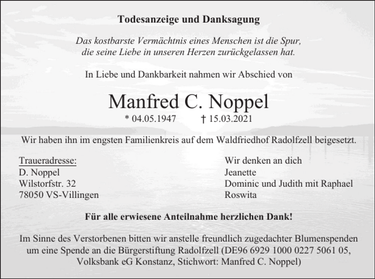 <p>Todesanzeige und Danksagung<br />Das kostbarste Vermächtnis eines Menschen ist die Spur,<br />die seine Liebe in unseren Herzen zurückgelassen hat.<br />In Liebe und Dankbarkeit nahmen wir Abschied von</p><p>Manfred C. Noppel<br />* 04.05.1947</p><p>† 15.03.2021</p><p>Wir haben ihn im engsten Familienkreis auf dem Waldfriedhof Radolfzell beigesetzt.<br />Traueradresse:<br />D. Noppel<br />Wilstorfstr. 32<br />78050 VS-Villingen</p><p>Wir denken an dich<br />Jeanette<br />Dominic und Judith mit Raphael<br />Roswita</p><p>Für alle erwiesene Anteilnahme herzlichen Dank!<br />Im Sinne des Verstorbenen bitten wir anstelle freundlich zugedachter Blumenspenden<br />um eine Spende an die Bürgerstiftung Radolfzell (DE9929 100227 5061 05,<br />Volksbank eG Konstanz, Stichwort: Manfred C. Noppel)</p>
