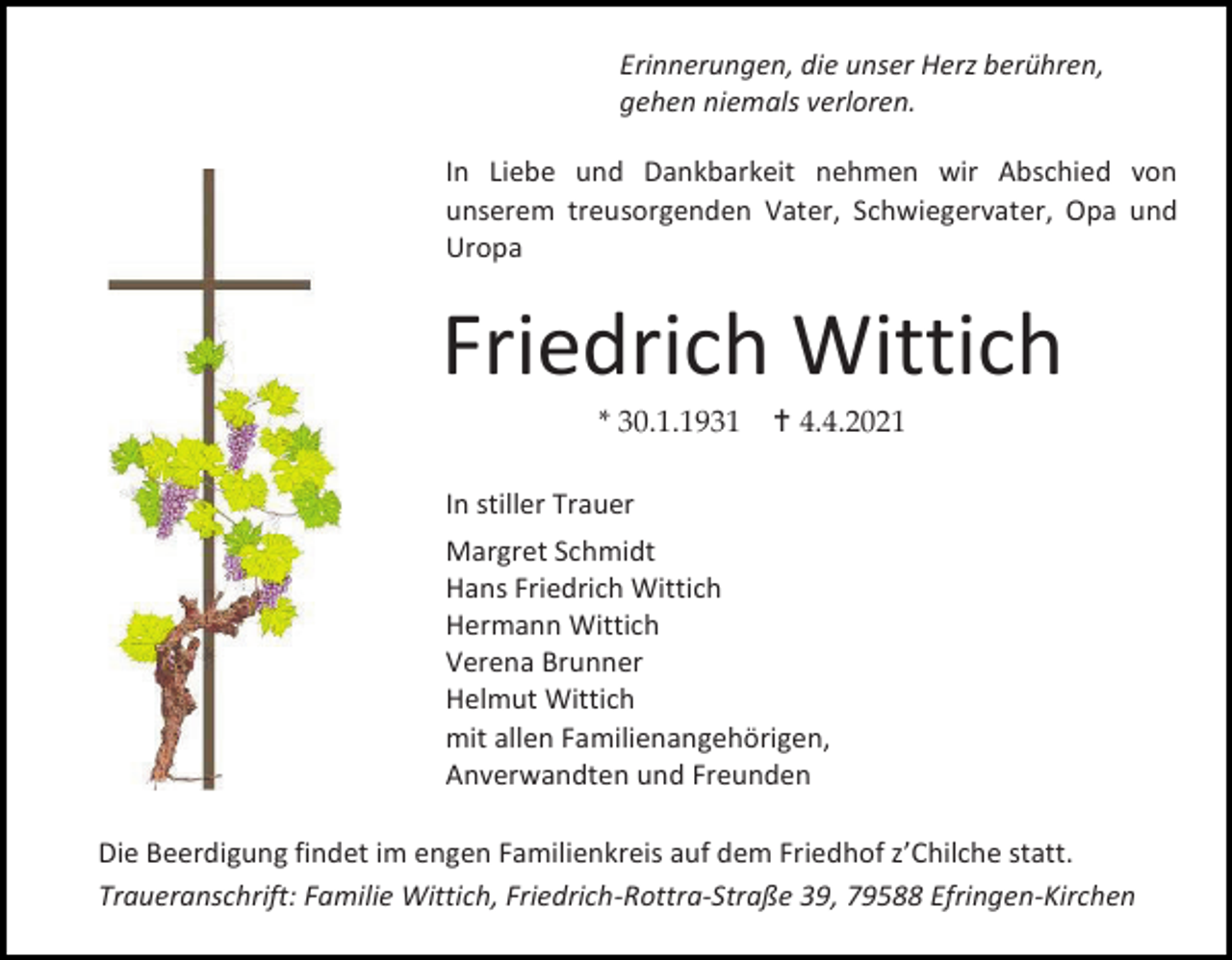 <p>Erinnerungen, die unser Herz berühren,<br />gehen niemals verloren.<br />In Liebe und Dankbarkeit nehmen wir Abschied von<br />unserem treusorgenden Vater, Schwiegervater, Opa und<br />Uropa</p><p>Friedrich Wittich<br />* 30.1.1931</p><p> 4.4.2021</p><p>In stiller Trauer<br />Margret Schmidt<br />Hans Friedrich Wittich<br />Hermann Wittich<br />Verena Brunner<br />Helmut Wittich<br />mit allen Familienangehörigen,<br />Anverwandten und Freunden<br />Die Beerdigung findet im engen Familienkreis auf dem Friedhof z’Chilche statt.<br />Traueranschrift: Familie Wittich, Friedrich-Rottra-Straße 39, 79588 Efringen-Kirchen</p>
