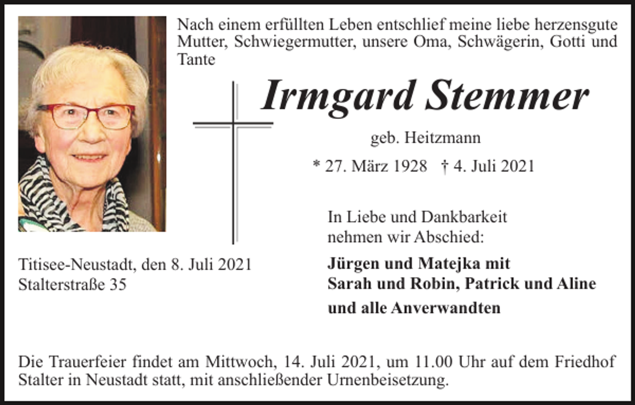 <p>Nach einem erfüllten Leben entschlief meine liebe herzensgute<br />Mutter, Schwiegermutter, unsere Oma, Schwägerin, Gotti und<br />Tante</p><p>Irmgard Stemmer<br />geb. Heitzmann<br />* 27. März 1928 † 4. Juli 2021<br />In Liebe und Dankbarkeit<br />nehmen wir Abschied:<br />Titisee-Neustadt, den 8. Juli 2021<br />Stalterstraße 35</p><p>Jürgen und Matejka mit<br />Sarah und Robin, Patrick und Aline<br />und alle Anverwandten</p><p>Die Trauerfeier findet am Mittwoch, 14. Juli 2021, um 11.00 Uhr auf dem Friedhof<br />Stalter in Neustadt statt, mit anschließender Urnenbeisetzung.</p>