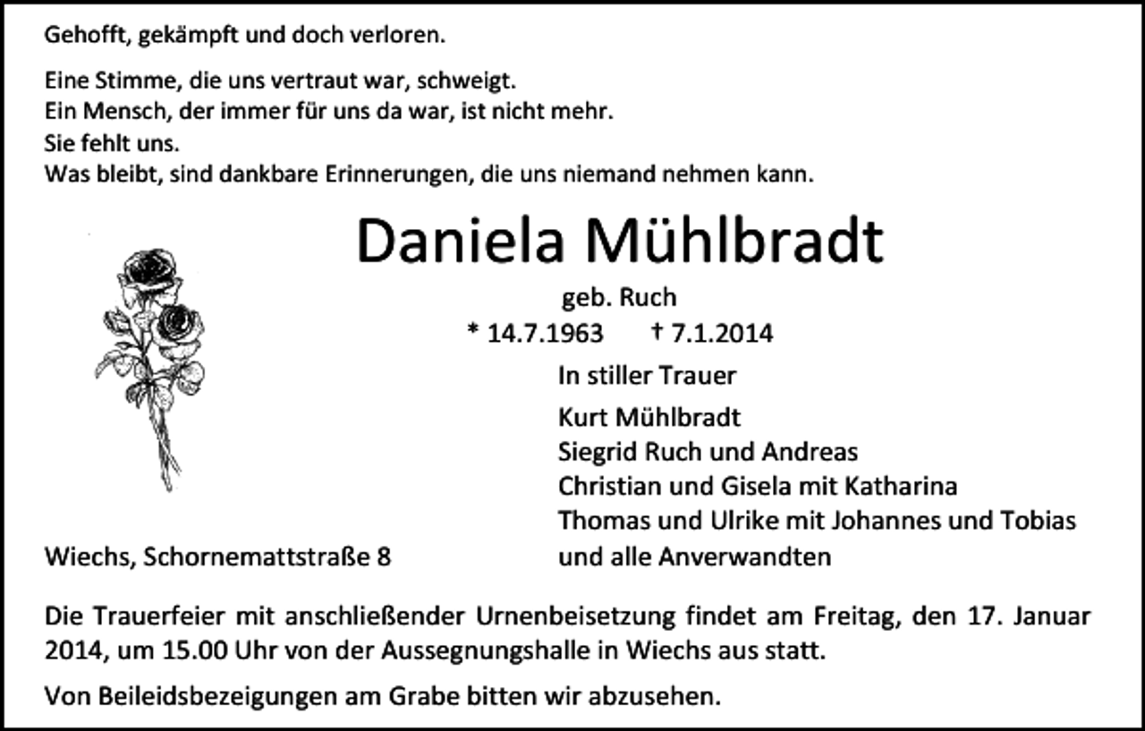 <p>Gehofft, gekämpft und doch verloren.<br />Eine Stimme, die uns vertraut war, schweigt.<br />Ein Mensch, der immer für uns da war, ist nicht mehr.<br />Sie fehlt uns.<br />Was bleibt, sind dankbare Erinnerungen, die uns niemand nehmen kann.</p><p>Daniela Mühlbradt</p><p>Wiechs, Schornemattstraße 8</p><p>geb. Ruch<br />* 14.7.1963<br />† 7.1.2014<br />In stiller Trauer<br />Kurt Mühlbradt<br />Siegrid Ruch und Andreas<br />Christian und Gisela mit Katharina<br />Thomas und Ulrike mit Johannes und Tobias<br />und alle Anverwandten</p><p>Die Trauerfeier mit anschließender Urnenbeisetzung findet am Freitag, den 17. Januar<br />2014, um 15.00 Uhr von der Aussegnungshalle in Wiechs aus statt.<br />Von Beileidsbezeigungen am Grabe bitten wir abzusehen.</p>