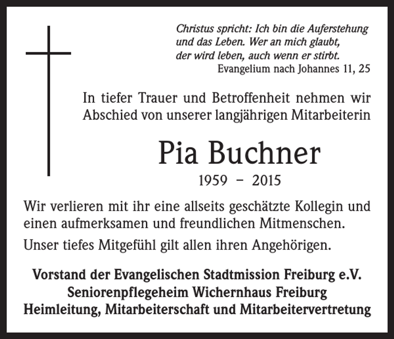 <p>Christus spricht: Ich bin die Auferstehung<br />und das Leben. Wer an mich glaubt,<br />der wird leben, auch wenn er stirbt.</p><p>Evangelium nach Johannes 11, 25</p><p>In tiefer Trauer und Betroffenheit nehmen wir<br />Abschied von unserer langjährigen Mitarbeiterin</p><p>Pia Buchner<br />1959 – 2015</p><p>Wir verlieren mit ihr eine allseits geschätzte Kollegin und<br />einen aufmerksamen und freundlichen Mitmenschen.<br />Unser tiefes Mitgefühl gilt allen ihren Angehörigen.<br />Vorstand der Evangelischen Stadtmission Freiburg e.V.<br />Seniorenpflegeheim Wichernhaus Freiburg<br />Heimleitung, Mitarbeiterschaft und Mitarbeitervertretung</p>