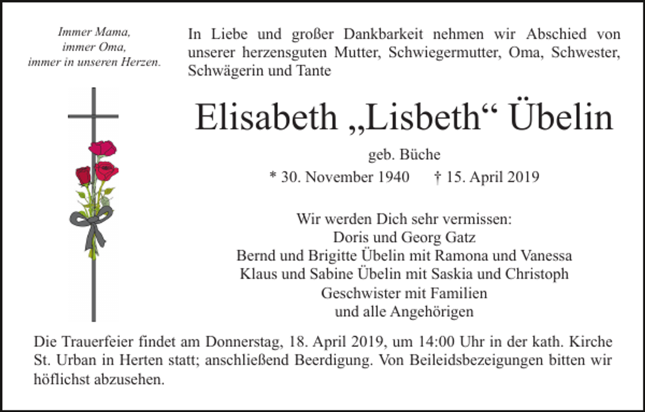<p>Immer Mama,<br />immer Oma,<br />immer in unseren Herzen.</p><p>In Liebe und großer Dankbarkeit nehmen wir Abschied von<br />unserer herzensguten Mutter, Schwiegermutter, Oma, Schwester,<br />Schwägerin und Tante</p><p>Elisabeth „Lisbeth“ Übelin<br />geb. Büche<br />* 30. November 1940<br />† 15. April 2019<br />Wir werden Dich sehr vermissen:<br />Doris und Georg Gatz<br />Bernd und Brigitte Übelin mit Ramona und Vanessa<br />Klaus und Sabine Übelin mit Saskia und Christoph<br />Geschwister mit Familien<br />und alle Angehörigen<br />Die Trauerfeier findet am Donnerstag, 18. April 2019, um 14:00 Uhr in der kath. Kirche<br />St. Urban in Herten statt; anschließend Beerdigung. Von Beileidsbezeigungen bitten wir<br />höflichst abzusehen.</p>