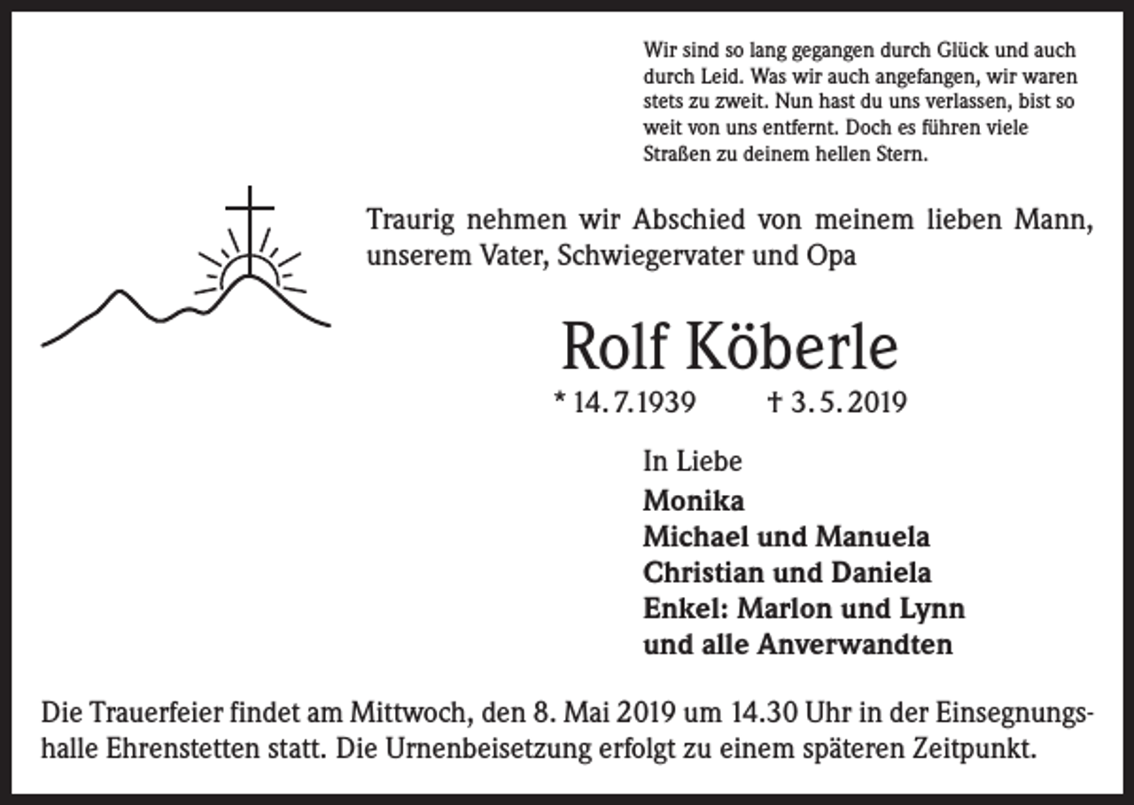 <p>Wir sind so lang gegangen durch Glück und auch<br />durch Leid. Was wir auch angefangen, wir waren<br />stets zu zweit. Nun hast du uns verlassen, bist so<br />weit von uns entfernt. Doch es führen viele<br />Straßen zu deinem hellen Stern.</p><p>Traurig nehmen wir Abschied von meinem lieben Mann,<br />unserem Vater, Schwiegervater und Opa</p><p>Rolf Köberle</p><p>* 14. 7.1939</p><p>† 3. 5. 2019</p><p>In Liebe<br />Monika<br />Michael und Manuela<br />Christian und Daniela<br />Enkel: Marlon und Lynn<br />und alle Anverwandten<br />Die Trauerfeier findet am Mittwoch, den 8. Mai 2019 um 14.30 Uhr in der Einsegnungshalle Ehrenstetten statt. Die Urnenbeisetzung erfolgt zu einem späteren Zeitpunkt.</p>