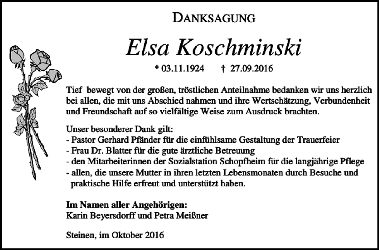 <p>DANKSAGUNG</p><p>Elsa Koschminski<br />* 03.11.1924</p><p>† 27.09.2016</p><p>Tief bewegt von der großen, tröstlichen Anteilnahme bedanken wir uns herzlich<br />bei allen, die mit uns Abschied nahmen und ihre Wertschätzung, Verbundenheit<br />und Freundschaft auf so vielfältige Weise zum Ausdruck brachten.<br />Unser besonderer Dank gilt:<br />- Pastor Gerhard Pfänder für die einfühlsame Gestaltung der Trauerfeier<br />- Frau Dr. Blatter für die gute ärztliche Betreuung<br />- den Mitarbeiterinnen der Sozialstation Schopfheim für die langjährige Pflege<br />- allen, die unsere Mutter in ihren letzten Lebensmonaten durch Besuche und<br />praktische Hilfe erfreut und unterstützt haben.<br />Im Namen aller Angehörigen:<br />Karin Beyersdorff und Petra Meißner<br />Steinen, im Oktober 2016</p>