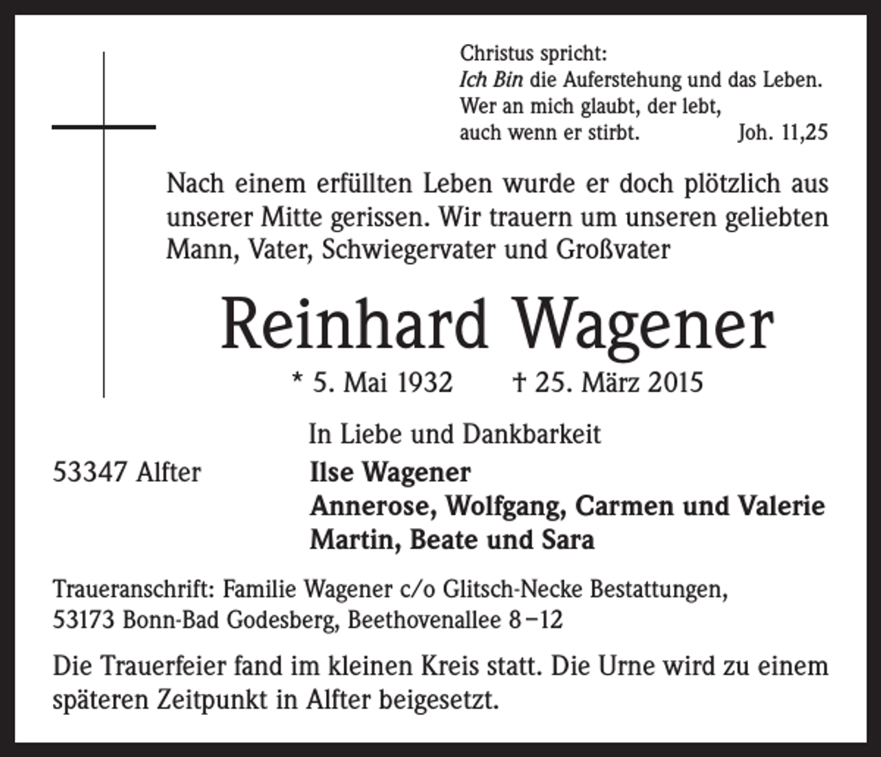 <p>Christus spricht:<br />Ich Bin die Auferstehung und das Leben.<br />Wer an mich glaubt, der lebt,<br />auch wenn er stirbt.<br />Joh. 11,25</p><p>Nach einem erfüllten Leben wurde er doch plötzlich aus<br />unserer Mitte gerissen. Wir trauern um unseren geliebten<br />Mann, Vater, Schwiegervater und Großvater</p><p>Reinhard Wagener<br />* 5. Mai 1932 † 25. März 2015</p><p>In Liebe und Dankbarkeit<br />53347 Alfter Ilse Wagener<br />Annerose, Wolfgang, Carmen und Valerie<br />Martin, Beate und Sara<br />Traueranschrift: Familie Wagener c/o Glitsch-Necke Bestattungen,<br />53173 Bonn-Bad Godesberg, Beethovenallee 8 –12</p><p>Die Trauerfeier fand im kleinen Kreis statt. Die Urne wird zu einem<br />späteren Zeitpunkt in Alfter beigesetzt.</p>