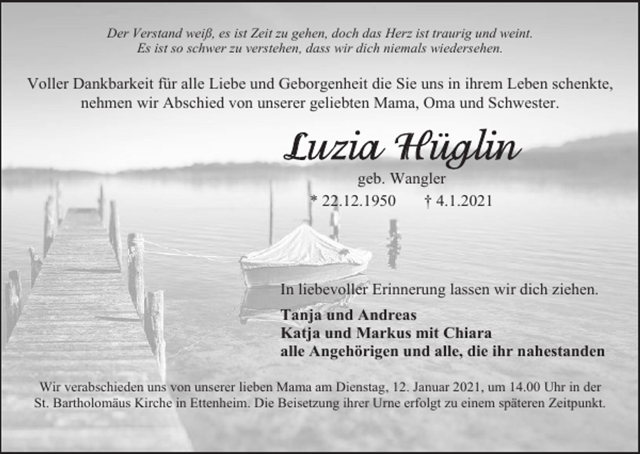 <p>Der Verstand weiß, es ist Zeit zu gehen, doch das Herz ist traurig und weint.<br />Es ist so schwer zu verstehen, dass wir dich niemals wiedersehen.</p><p>Voller Dankbarkeit für alle Liebe und Geborgenheit die Sie uns in ihrem Leben schenkte,<br />nehmen wir Abschied von unserer geliebten Mama, Oma und Schwester.</p><p>geb. Wangler<br />* 22.12.1950<br />† 4.1.2021</p><p>In liebevoller Erinnerung lassen wir dich ziehen.<br />Tanja und Andreas<br />Katja und Markus mit Chiara<br />alle Angehörigen und alle, die ihr nahestanden<br />Wir verabschieden uns von unserer lieben Mama am Dienstag, 12. Januar 2021, um 14.00 Uhr in der<br />St. Bartholomäus Kirche in Ettenheim. Die Beisetzung ihrer Urne erfolgt zu einem späteren Zeitpunkt.</p>