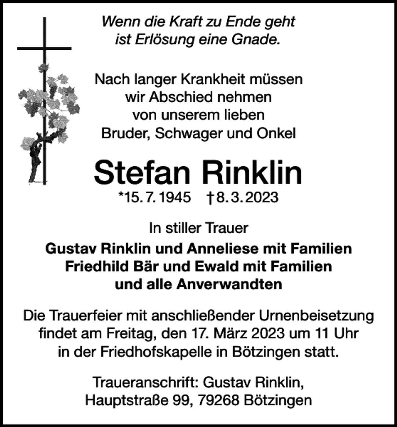 <p>Wenn die Kraft zu Ende geht<br />ist Erlösung eine Gnade.<br />Nach langer Krankheit müssen<br />wir Abschied nehmen<br />von unserem lieben<br />Bruder, Schwager und Onkel</p><p>Stefan Rinklin<br />*15. 7. 1945 † 8. 3. 2023</p><p>In stiller Trauer<br />Gustav Rinklin und Anneliese mit Familien<br />Friedhild Bär und Ewald mit Familien<br />und alle Anverwandten<br />Die Trauerfeier mit anschließender Urnenbeisetzung<br />findet am Freitag, den 17. März 2023 um 11 Uhr<br />in der Friedhofskapelle in Bötzingen statt.<br />Traueranschrift: Gustav Rinklin,<br />Hauptstraße 99, 79268 Bötzingen</p>