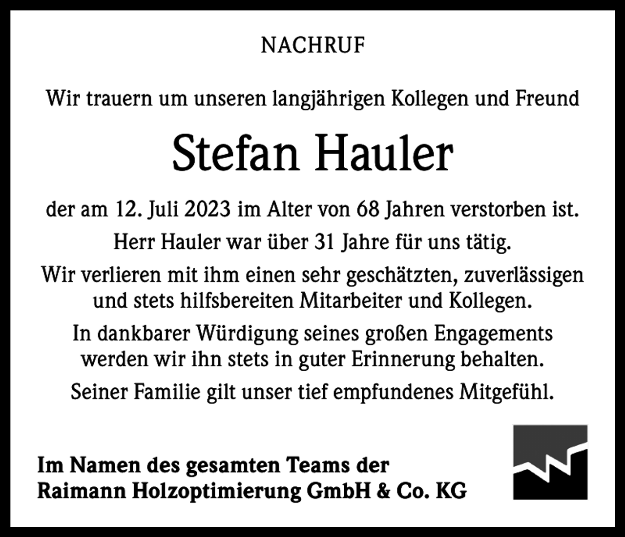 <p>NACHRUF<br />Wir trauern um unseren langjährigen Kollegen und Freund</p><p>Stefan Hauler<br />der am 12. Juli 2023 im Alter von 68 Jahren verstorben ist.<br />Herr Hauler war über 31 Jahre für uns tätig.<br />Wir verlieren mit ihm einen sehr geschätzten, zuverlässigen<br />und stets hilfsbereiten Mitarbeiter und Kollegen.<br />In dankbarer Würdigung seines großen Engagements<br />werden wir ihn stets in guter Erinnerung behalten.<br />Seiner Familie gilt unser tief empfundenes Mitgefühl.<br />Im Namen des gesamten Teams der<br />Raimann Holzoptimierung GmbH &amp; Co. KG</p>