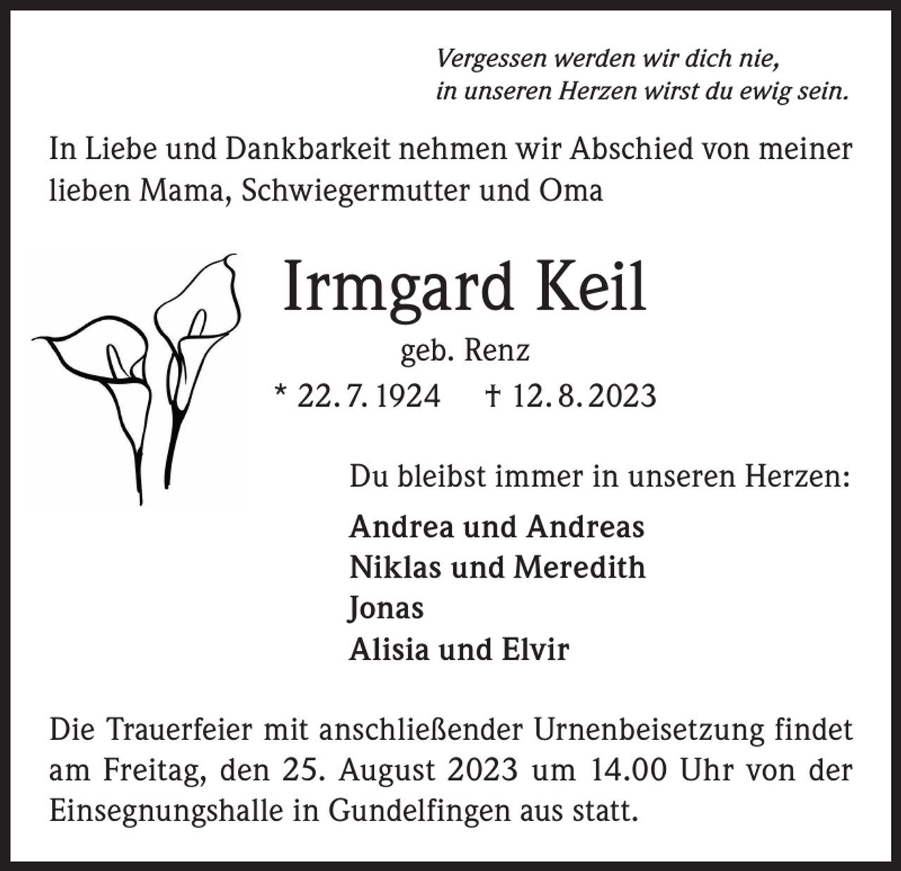 <p>Vergessen werden wir dich nie,<br />in unseren Herzen wirst du ewig sein.</p><p>In Liebe und Dankbarkeit nehmen wir Abschied von meiner<br />lieben Mama, Schwiegermutter und Oma</p><p>Irmgard Keil<br />geb. Renz<br />* 22. 7. 1924 † 12. 8. 2023<br />Du bleibst immer in unseren Herzen:<br />Andrea und Andreas<br />Niklas und Meredith<br />Jonas<br />Alisia und Elvir<br />Die Trauerfeier mit anschließender Urnenbeisetzung findet<br />am Freitag, den 25. August 2023 um 14.00 Uhr von der<br />Einsegnungshalle in Gundelfingen aus statt.</p>