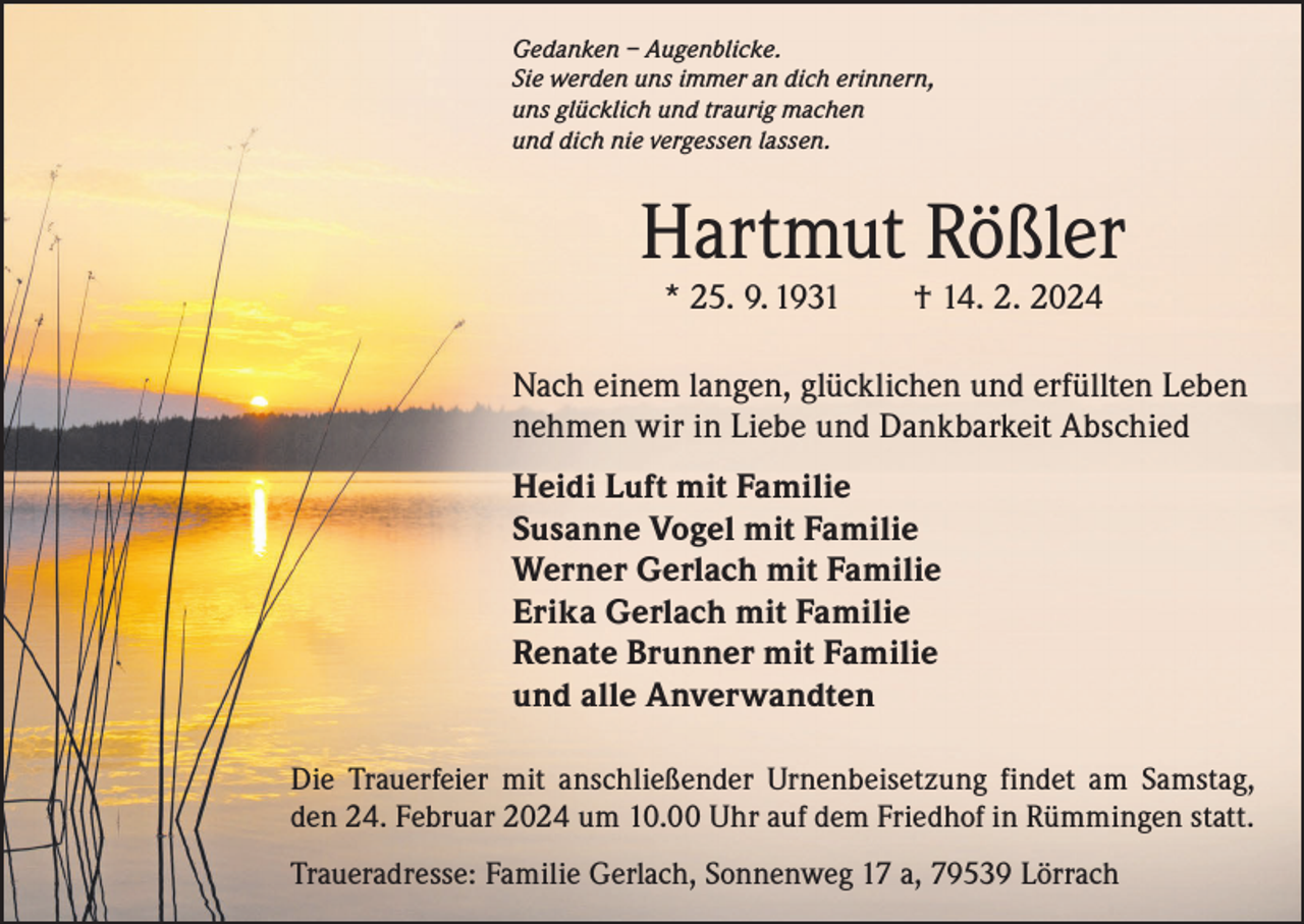 <p>Gedanken – Augenblicke.<br />Sie werden uns immer an dich erinnern,<br />uns glücklich und traurig machen<br />und dich nie vergessen lassen.</p><p>Hartmut Rößler<br />* 25. 9. 1931 † 14. 2. 2024</p><p>Nach einem langen, glücklichen und erfüllten Leben<br />nehmen wir in Liebe und Dankbarkeit Abschied<br />Heidi Luft mit Familie<br />Susanne Vogel mit Familie<br />Werner Gerlach mit Familie<br />Erika Gerlach mit Familie<br />Renate Brunner mit Familie<br />und alle Anverwandten<br />Die Trauerfeier mit anschließender Urnenbeisetzung findet am Samstag,<br />den 24. Februar 2024 um 10.00 Uhr auf dem Friedhof in Rümmingen statt.<br />Traueradresse: Familie Gerlach, Sonnenweg 17 a, 79539 Lörrach</p>