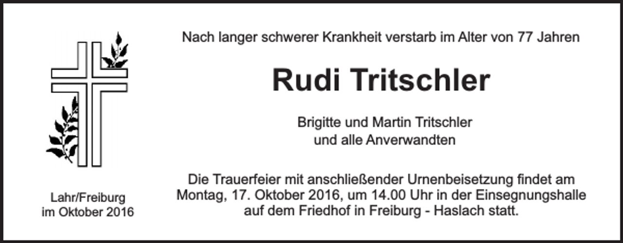 <p>Nach langer schwerer Krankheit verstarb im Alter von 77 Jahren</p><p>Rudi Tritschler<br />Brigitte und Martin Tritschler<br />und alle Anverwandten</p><p>Lahr/Freiburg<br />im Oktober 2016</p><p>Die Trauerfeier mit anschließender Urnenbeisetzung findet am<br />Montag, 17. Oktober 2016, um 14.00 Uhr in der Einsegnungshalle<br />auf dem Friedhof in Freiburg - Haslach statt.</p>