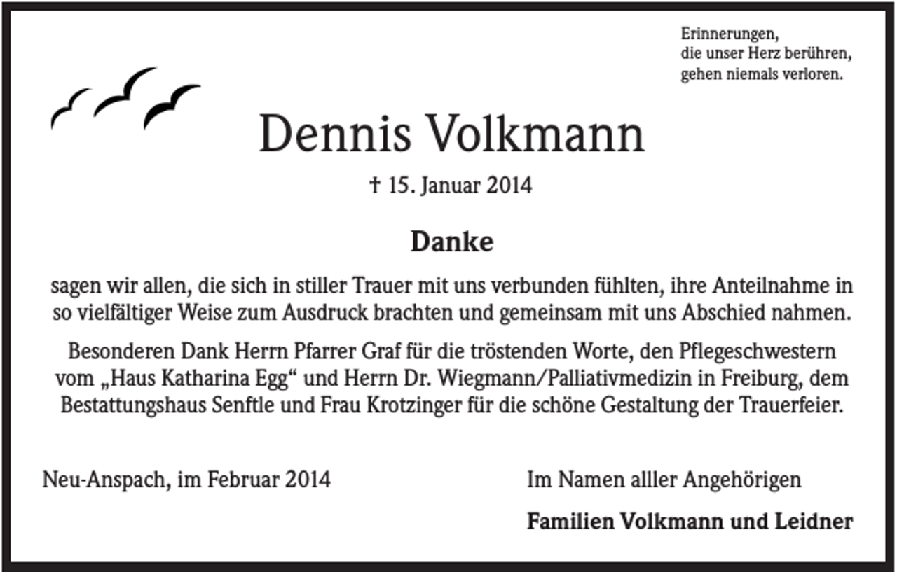 <p>Erinnerungen,<br />die unser Herz berühren,<br />gehen niemals verloren.</p><p>Dennis Volkmann<br />† 15. Januar 2014</p><p>Danke<br />sagen wir allen, die sich in stiller Trauer mit uns verbunden fühlten, ihre Anteilnahme in<br />so vielfältiger Weise zum Ausdruck brachten und gemeinsam mit uns Abschied nahmen.<br />Besonderen Dank Herrn Pfarrer Graf für die tröstenden Worte, den Pflegeschwestern<br />vom „Haus Katharina Egg“ und Herrn Dr. Wiegmann/Palliativmedizin in Freiburg, dem<br />Bestattungshaus Senftle und Frau Krotzinger für die schöne Gestaltung der Trauerfeier.<br />Neu-Anspach, im Februar 2014</p><p>Im Namen alller Angehörigen<br />Familien Volkmann und Leidner</p>