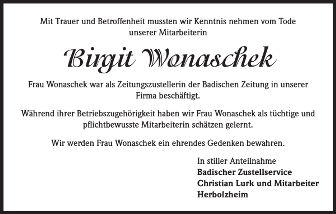 <p>Mit Trauer und Betroffenheit mussten wir Kenntnis nehmen vom Tode<br />unserer Mitarbeiterin</p><p>Birgit Wonaschek<br />Frau Wonaschek war als Zeitungszustellerin der Badischen Zeitung in unserer<br />Firma beschäftigt.<br />Während ihrer Betriebszugehörigkeit haben wir Frau Wonaschek als tüchtige und<br />pflichtbewusste Mitarbeiterin schätzen gelernt.<br />Wir werden Frau Wonaschek ein ehrendes Gedenken bewahren.<br />In stiller Anteilnahme<br />Badischer Zustellservice<br />Christian Lurk und Mitarbeiter<br />Herbolzheim</p>