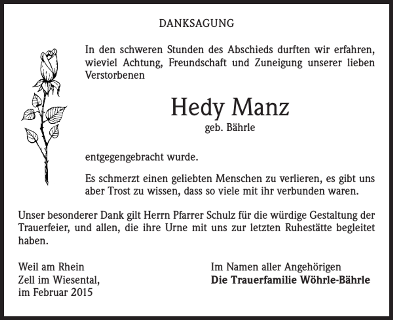 <p>DANKSAGUNG<br />In den schweren Stunden des Abschieds durften wir erfahren,<br />wieviel Achtung, Freundschaft und Zuneigung unserer lieben<br />­Verstorbenen</p><p>Hedy Manz<br />geb. Bährle</p><p>entgegengebracht wurde.<br />Es schmerzt einen geliebten Menschen zu verlieren, es gibt uns<br />aber Trost zu wissen, dass so viele mit ihr verbunden waren.<br />Unser besonderer Dank gilt Herrn Pfarrer Schulz für die würdige Gestaltung der<br />Trauerfeier, und allen, die ihre Urne mit uns zur letzten Ruhestätte begleitet<br />haben.<br />Weil am Rhein<br />Zell im Wiesental,<br />im Februar 2015</p><p>Im Namen aller Angehörigen<br />Die Trauerfamilie Wöhrle-Bährle</p>