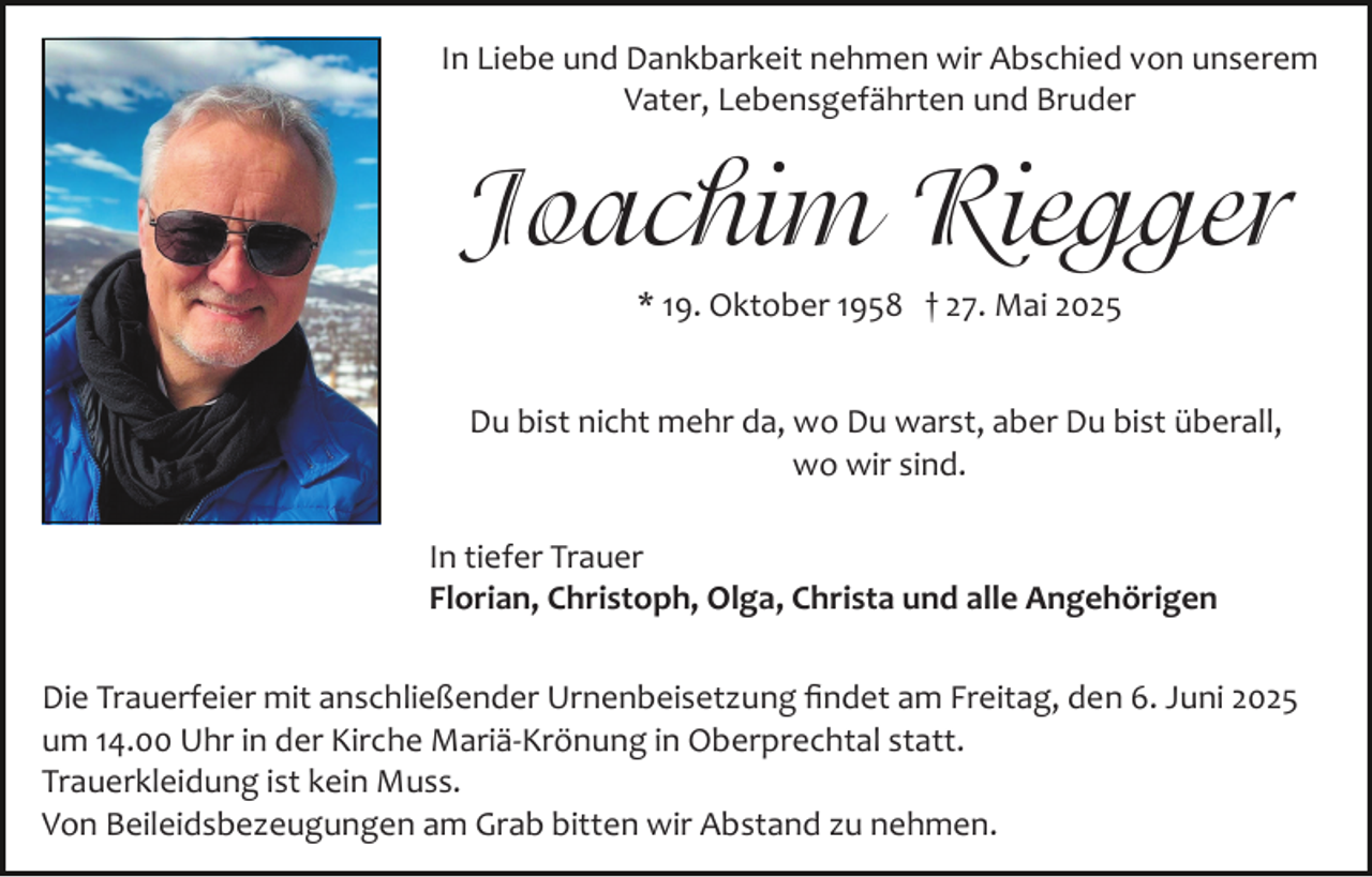<p>In Liebe und Dankbarkeit nehmen wir Abschied von unserem<br />Vater, Lebensgefährten und Bruder</p><p>Joachim Riegger<br />* 19. Oktober 1958 † 27. Mai 2025<br />Du bist nicht mehr da, wo Du warst, aber Du bist überall,<br />wo wir sind.<br />In tiefer Trauer<br />Florian, Christoph, Olga, Christa und alle Angehörigen<br />Die Trauerfeier mit anschließender Urnenbeisetzung ﬁndet am Freitag, den 6. Juni 2025<br />um 14.00 Uhr in der Kirche Mariä­Krönung in Oberprechtal statt.<br />Trauerkleidung ist kein Muss.<br />Von Beileidsbezeugungen am Grab bitten wir Abstand zu nehmen.</p>