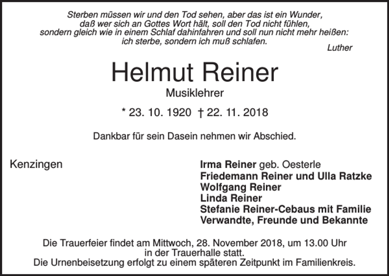 <p>Sterben müssen wir und den Tod sehen, aber das ist ein Wunder,<br />daß wer sich an Gottes Wort hält, soll den Tod nicht fühlen,<br />sondern gleich wie in einem Schlaf dahinfahren und soll nun nicht mehr heißen:<br />ich sterbe, sondern ich muß schlafen.<br />Luther</p><p>Helmut Reiner<br />Musiklehrer<br />* 23. 10. 1920 † 22. 11. 2018<br />Dankbar für sein Dasein nehmen wir Abschied.</p><p>Kenzingen</p><p>Irma Reiner geb. Oesterle<br />Friedemann Reiner und Ulla Ratzke<br />Wolfgang Reiner<br />Linda Reiner<br />Stefanie Reiner-Cebaus mit Familie<br />Verwandte, Freunde und Bekannte</p><p>Die Trauerfeier findet am Mittwoch, 28. November 2018, um 13.00 Uhr<br />in der Trauerhalle statt.<br />Die Urnenbeisetzung erfolgt zu einem späteren Zeitpunkt im Familienkreis.</p>
