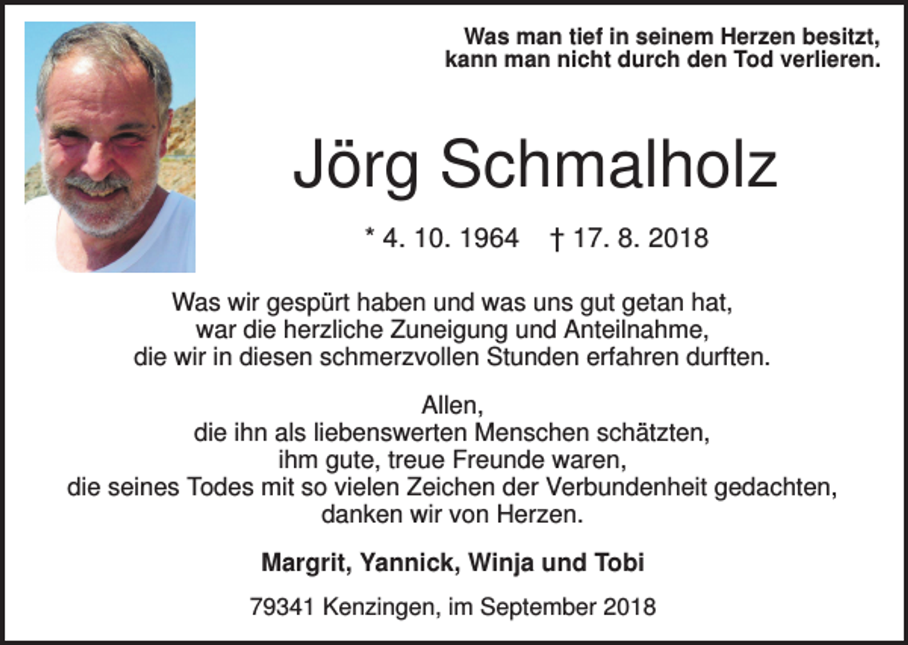 <p>Was man tief in seinem Herzen besitzt,<br />kann man nicht durch den Tod verlieren.</p><p>Jörg Schmalholz<br />* 4. 10. 1964</p><p>† 17. 8. 2018</p><p>Was wir gespürt haben und was uns gut getan hat,<br />war die herzliche Zuneigung und Anteilnahme,<br />die wir in diesen schmerzvollen Stunden erfahren durften.<br />Allen,<br />die ihn als liebenswerten Menschen schätzten,<br />ihm gute, treue Freunde waren,<br />die seines Todes mit so vielen Zeichen der Verbundenheit gedachten,<br />danken wir von Herzen.<br />Margrit, Yannick, Winja und Tobi<br />79341 Kenzingen, im September 2018</p>
