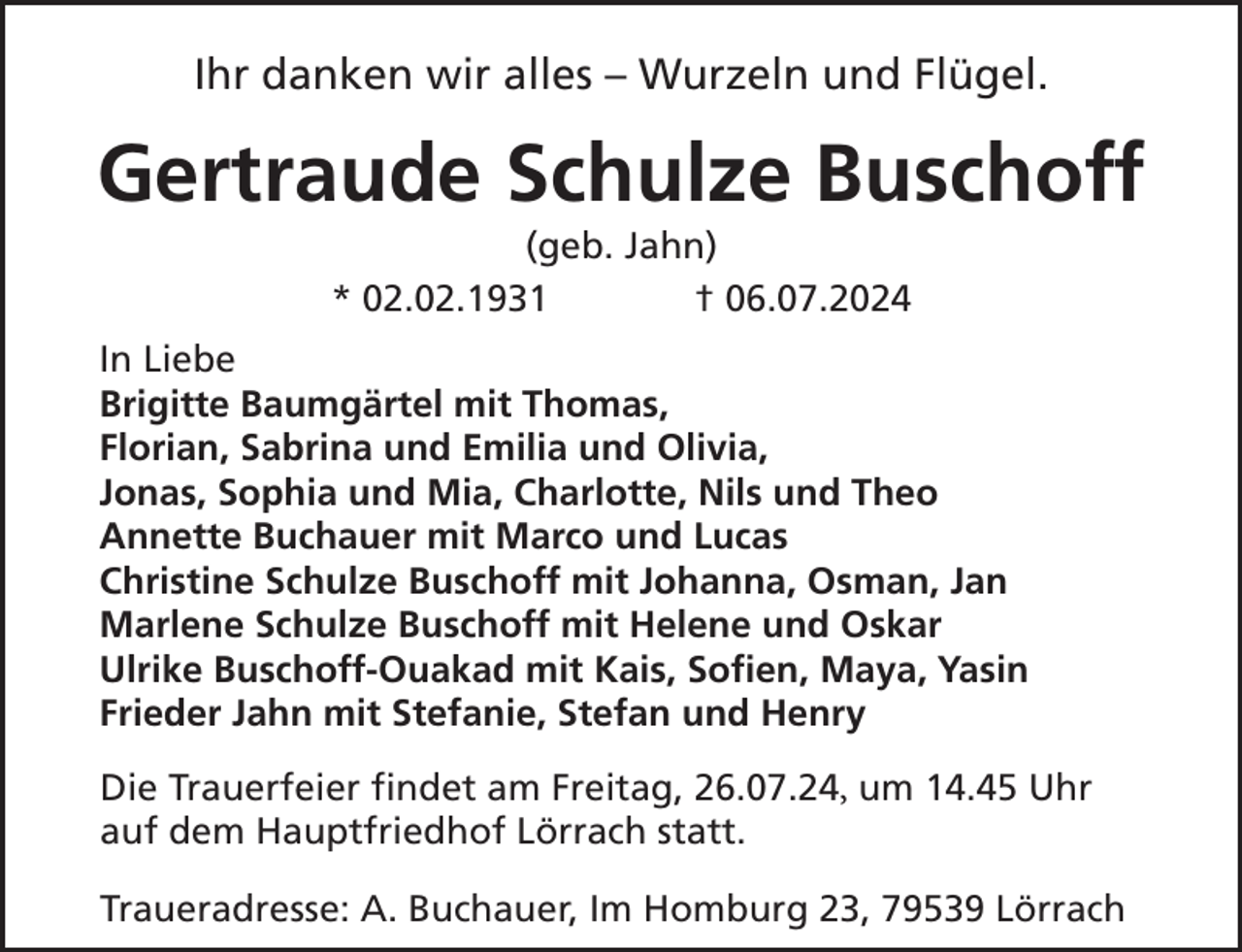 <p>Ihr danken wir alles – Wurzeln und Flügel.</p><p>Gertraude Schulze Buschoff<br />(geb. Jahn)<br />* 02.02.1931<br />† 06.07.2024</p><p>In Liebe<br />Brigitte Baumgärtel mit Thomas,<br />Florian, Sabrina und Emilia und Olivia,<br />Jonas, Sophia und Mia, Charlotte, Nils und Theo<br />Annette Buchauer mit Marco und Lucas<br />Christine Schulze Buschoff mit Johanna, Osman, Jan<br />Marlene Schulze Buschoff mit Helene und Oskar<br />Ulrike Buschoff-Ouakad mit Kais, Sofien, Maya, Yasin<br />Frieder Jahn mit Stefanie, Stefan und Henry<br />Die Trauerfeier findet am Freitag, 26.07.24, um 14.45 Uhr<br />auf dem Hauptfriedhof Lörrach statt.<br />Traueradresse: A. Buchauer, Im Homburg 23, 79539 Lörrach</p>