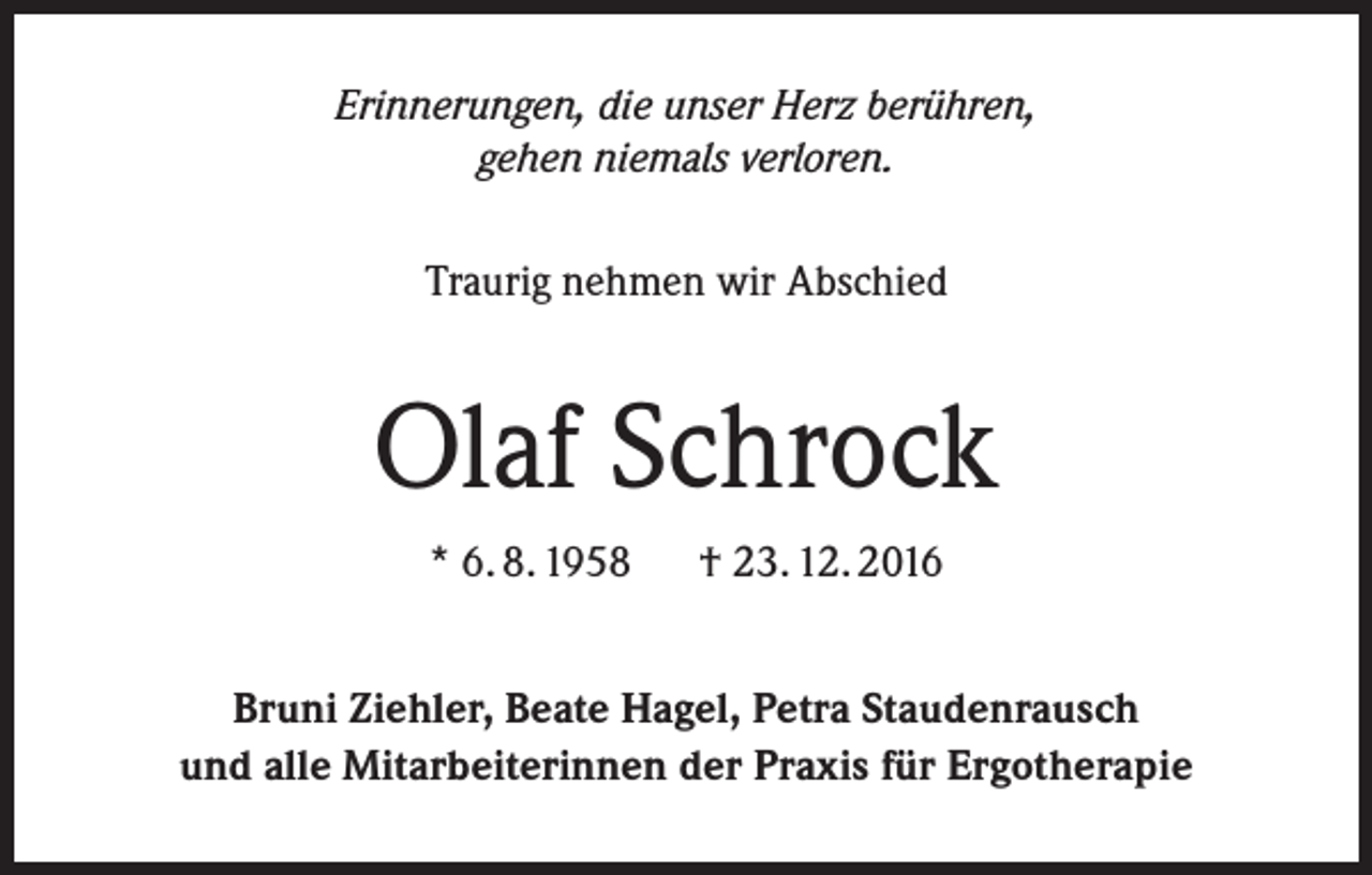 <p>Erinnerungen, die unser Herz berühren,<br />gehen niemals verloren.<br />Traurig nehmen wir Abschied</p><p>Olaf Schrock<br />* 6. 8. 1958 † 23. 12. 2016<br />Bruni Ziehler, Beate Hagel, Petra Staudenrausch<br />und alle Mitarbeiterinnen der Praxis für Ergotherapie</p>