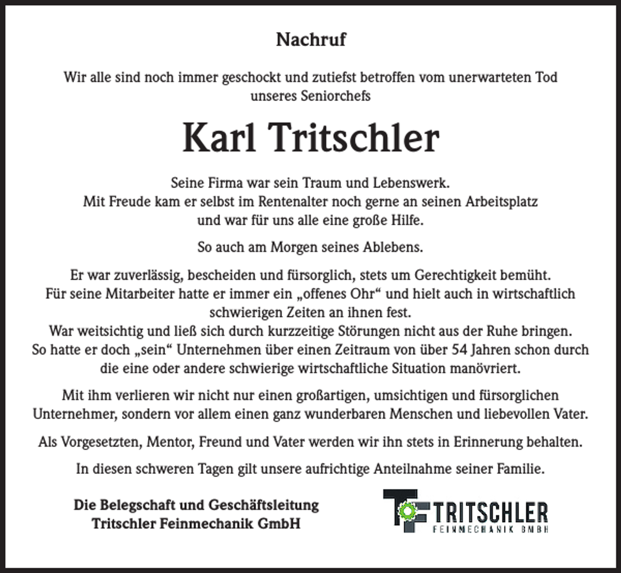 <p>Nachruf<br />Wir alle sind noch immer geschockt und zutiefst betroffen vom unerwarteten Tod<br />unseres Seniorchefs</p><p>Karl Tritschler<br />Seine Firma war sein Traum und Lebenswerk.<br />Mit Freude kam er selbst im Rentenalter noch gerne an seinen Arbeitsplatz<br />und war für uns alle eine große Hilfe.<br />So auch am Morgen seines Ablebens.<br />Er war zuverlässig, bescheiden und fürsorglich, stets um Gerechtigkeit bemüht.<br />Für seine Mitarbeiter hatte er immer ein „offenes Ohr“ und hielt auch in wirtschaftlich<br />schwierigen Zeiten an ihnen fest.<br />War weitsichtig und ließ sich durch kurzzeitige Störungen nicht aus der Ruhe bringen.<br />So hatte er doch „sein“ Unternehmen über einen Zeitraum von über 54 Jahren schon durch<br />die eine oder andere schwierige wirtschaftliche Situation manövriert.<br />Mit ihm verlieren wir nicht nur einen großartigen, umsichtigen und fürsorglichen<br />Unternehmer, sondern vor allem einen ganz wunderbaren Menschen und liebevollen Vater.<br />Als Vorgesetzten, Mentor, Freund und Vater werden wir ihn stets in Erinnerung behalten.<br />In diesen schweren Tagen gilt unsere aufrichtige Anteilnahme seiner Familie.<br />Die Belegschaft und Geschäftsleitung<br />Tritschler Feinmechanik GmbH</p>