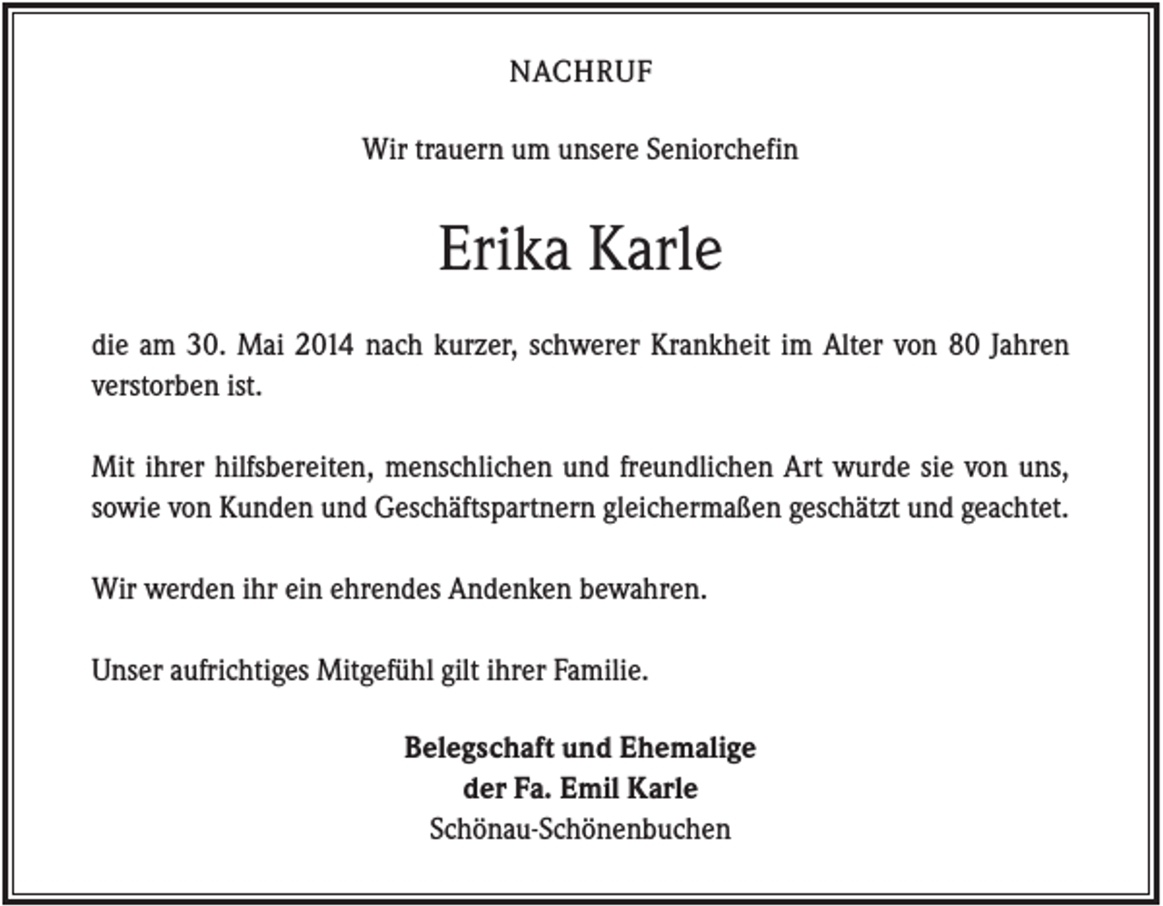 <p>NACHRUF<br />Wir trauern um unsere Seniorchefin</p><p>Erika Karle<br />die am 30. Mai 2014 nach kurzer, schwerer Krankheit im Alter von 80 Jahren<br />verstorben ist.<br />Mit ihrer hilfsbereiten, menschlichen und freundlichen Art wurde sie von uns,<br />sowie von Kunden und Geschäftspartnern gleichermaßen geschätzt und geachtet.<br />Wir werden ihr ein ehrendes Andenken bewahren.<br />Unser aufrichtiges Mitgefühl gilt ihrer Familie.<br />Belegschaft und Ehemalige<br />der Fa. Emil Karle<br />Schönau-Schönenbuchen</p>