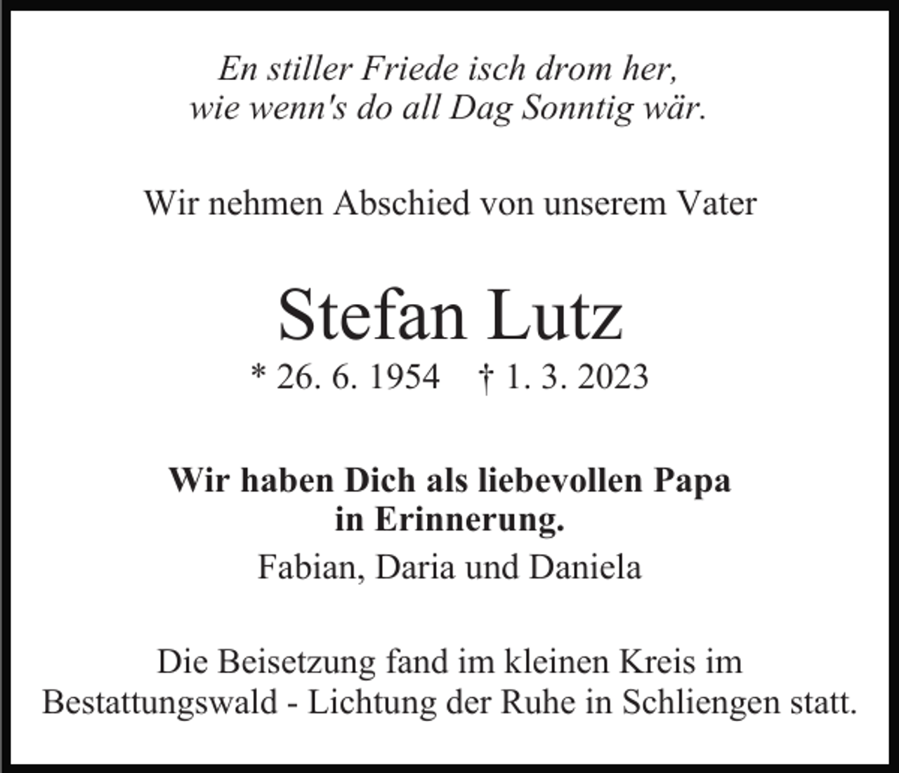 <p>En stiller Friede isch drom her,<br />wie wenn's do all Dag Sonntig wär.<br />Wir nehmen Abschied von unserem Vater</p><p>Stefan Lutz<br />* 26. 6. 1954 † 1. 3. 2023<br />Wir haben Dich als liebevollen Papa<br />in Erinnerung.<br />Fabian, Daria und Daniela<br />Die Beisetzung fand im kleinen Kreis im<br />Bestattungswald - Lichtung der Ruhe in Schliengen statt.</p>