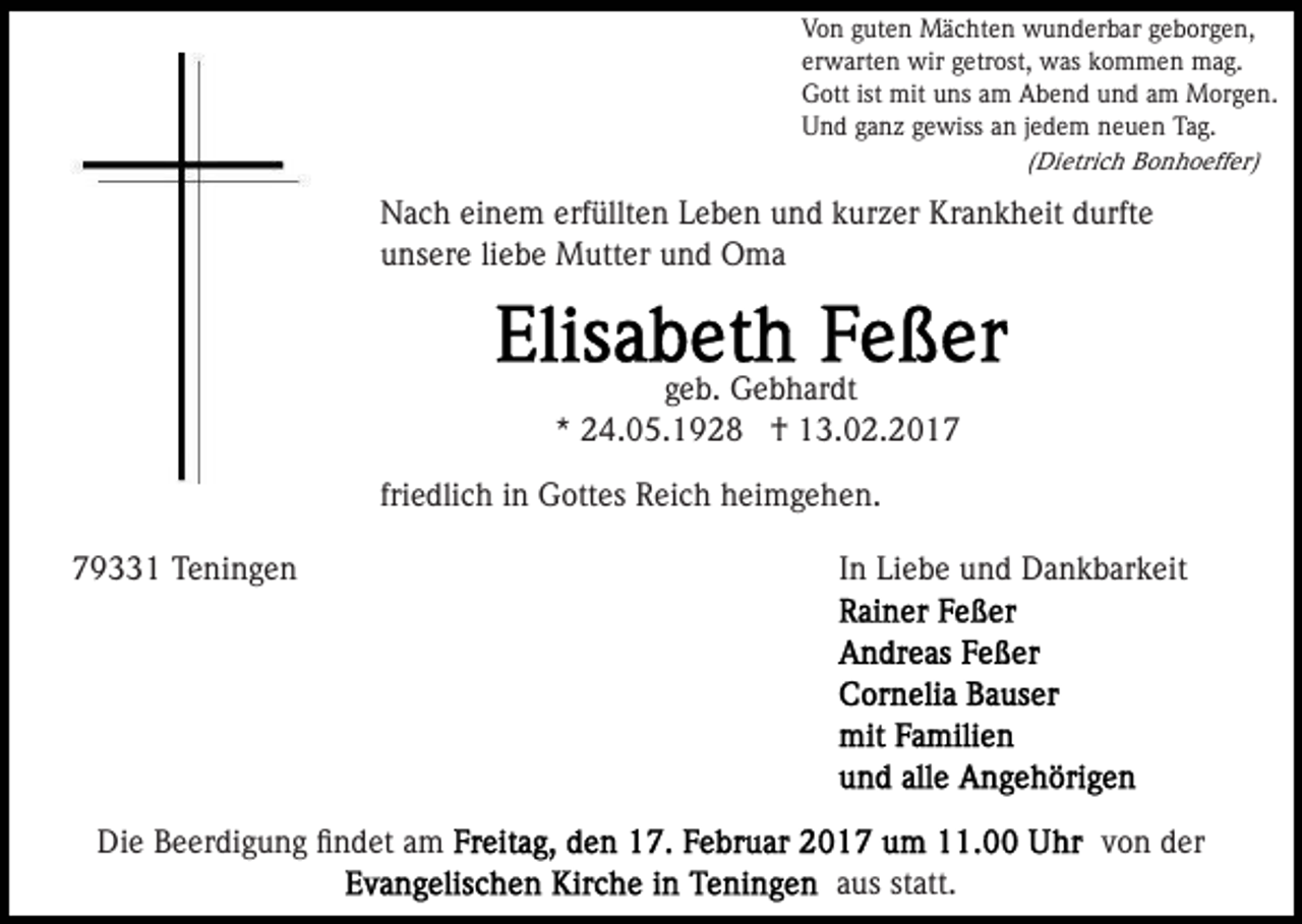 <p>Von guten Mächten wunderbar geborgen,<br />erwarten wir getrost, was kommen mag.<br />Gott ist mit uns am Abend und am Morgen.<br />Und ganz gewiss an jedem neuen Tag.<br />(Dietrich Bonhoeffer)</p><p>Nach einem erfüllten Leben und kurzer Krankheit durfte<br />unsere liebe Mutter und Oma</p><p>geb. Gebhardt<br />* 24.05.1928 † 13.02.2017<br />friedlich in Gottes Reich heimgehen.<br />79331 Teningen</p><p>In Liebe und Dankbarkeit</p><p>Die Beerdigung ﬁndet am</p><p>von der<br />aus statt.</p>