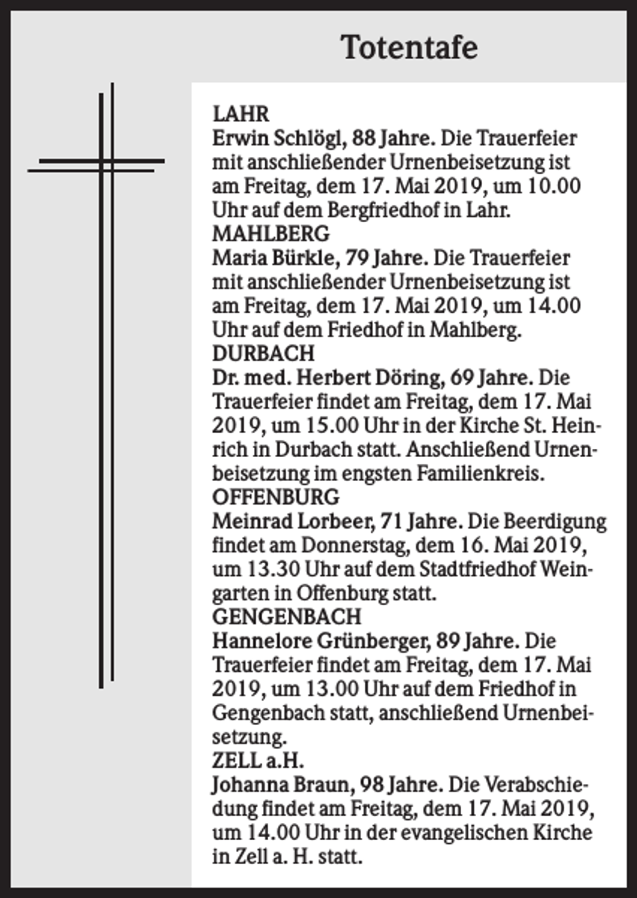 <p>Totentafe<br />LAHR<br />Erwin Schlögl, 88 Jahre. Die Trauerfeier<br />mit anschließender Urnenbeisetzung ist<br />am Freitag, dem 17. Mai 2019, um 10.00<br />Uhr auf dem Bergfriedhof in Lahr.<br />MAHLBERG<br />Maria Bürkle, 79 Jahre. Die Trauerfeier<br />mit anschließender Urnenbeisetzung ist<br />am Freitag, dem 17. Mai 2019, um 14.00<br />Uhr auf dem Friedhof in Mahlberg.<br />DURBACH<br />Dr. med. Herbert Döring, 69 Jahre. Die<br />Trauerfeier findet am Freitag, dem 17. Mai<br />2019, um 15.00 Uhr in der Kirche St. Heinrich in Durbach statt. Anschließend Urnenbeisetzung im engsten Familienkreis.<br />OFFENBURG<br />Meinrad Lorbeer, 71 Jahre. Die Beerdigung<br />findet am Donnerstag, dem 16. Mai 2019,<br />um 13.30 Uhr auf dem Stadtfriedhof Weingarten in Offenburg statt.<br />GENGENBACH<br />Hannelore Grünberger, 89 Jahre. Die<br />Trauerfeier findet am Freitag, dem 17. Mai<br />2019, um 13.00 Uhr auf dem Friedhof in<br />Gengenbach statt, anschließend Urnenbeisetzung.<br />ZELL a.H.<br />Johanna Braun, 98 Jahre. Die Verabschiedung findet am Freitag, dem 17. Mai 2019,<br />um 14.00 Uhr in der evangelischen Kirche<br />in Zell a. H. statt.</p>