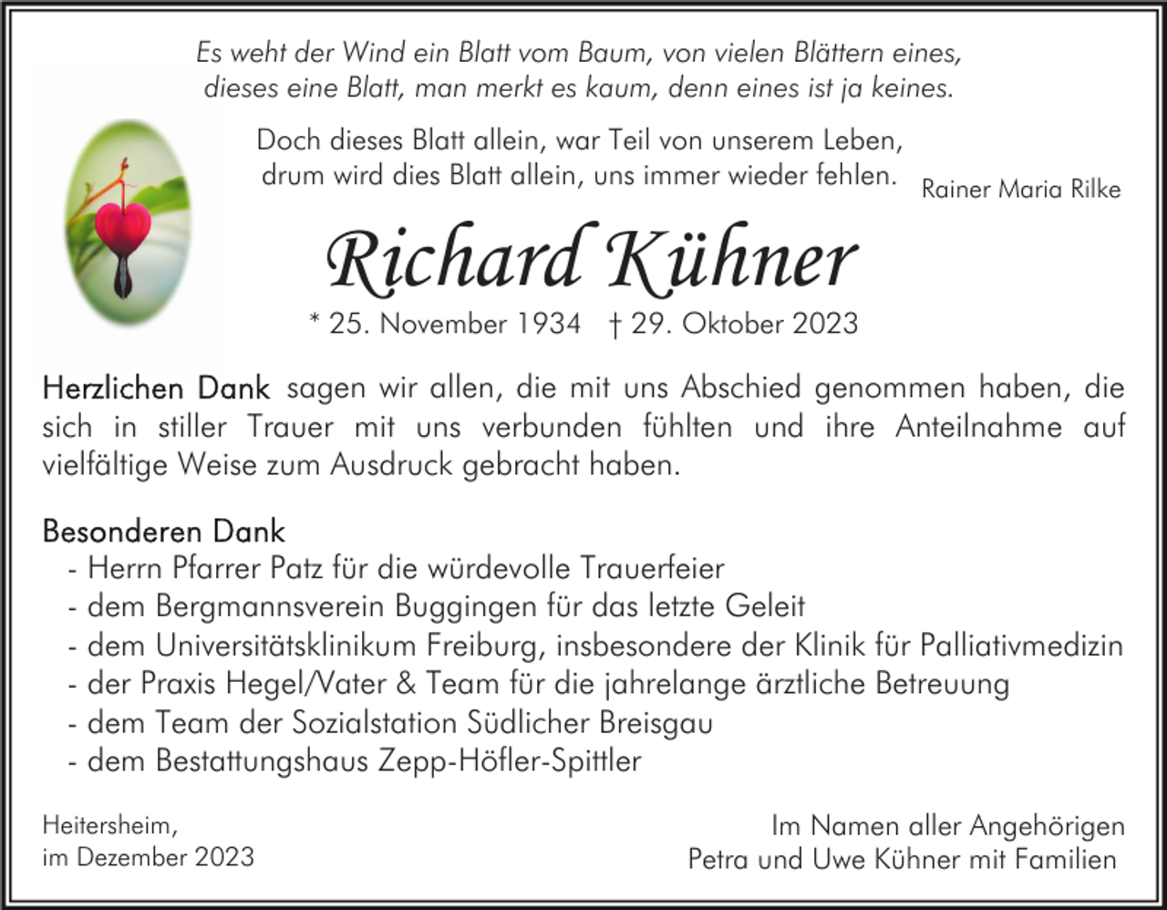 <p>Es weht der Wind ein Blatt vom Baum, von vielen Blättern eines,<br />dieses eine Blatt, man merkt es kaum, denn eines ist ja keines.<br />Doch dieses Blatt allein, war Teil von unserem Leben,<br />drum wird dies Blatt allein, uns immer wieder fehlen. Rainer Maria Rilke</p><p>Richard Kühner</p><p>* 25. November 1934 † 29. Oktober 2023</p><p>sagen wir allen, die mit uns Abschied genommen haben, die<br />sich in stiller Trauer mit uns verbunden fühlten und ihre Anteilnahme auf<br />vielfältige Weise zum Ausdruck gebracht haben.<br />- Herrn Pfarrer Patz für die würdevolle Trauerfeier<br />- dem Bergmannsverein Buggingen für das letzte Geleit<br />- dem Universitätsklinikum Freiburg, insbesondere der Klinik für Palliativmedizin<br />- der Praxis Hegel/Vater &amp; Team für die jahrelange ärztliche Betreuung<br />- dem Team der Sozialstation Südlicher Breisgau<br />- dem Bestattungshaus Zepp-Höfler-Spittler<br />Heitersheim,<br />im Dezember 2023</p><p>Im Namen aller Angehörigen<br />Petra und Uwe Kühner mit Familien</p>