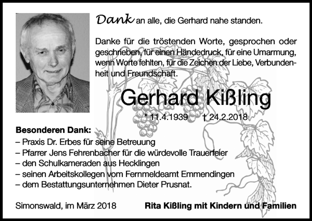 <p>Dank</p><p>an alle, die Gerhard nahe standen.</p><p>Danke für die tröstenden Worte, gesprochen oder<br />geschrieben, für einen Händedruck, für eine Umarmung,<br />wenn Worte fehlten, für die Zeichen der Liebe, Verbundenheit und Freundschaft.</p><p>Gerhard Kißling<br />* 11.4.1939</p><p>† 24.2.2018</p><p>Besonderen Dank:<br />– Praxis Dr. Erbes für seine Betreuung<br />– Pfarrer Jens Fehrenbacher für die würdevolle Trauerfeier<br />– den Schulkameraden aus Hecklingen<br />– seinen Arbeitskollegen vom Fernmeldeamt Emmendingen<br />– dem Bestattungsunternehmen Dieter Prusnat.<br />Simonswald, im März 2018</p><p>Rita Kißling mit Kindern und Familien</p>