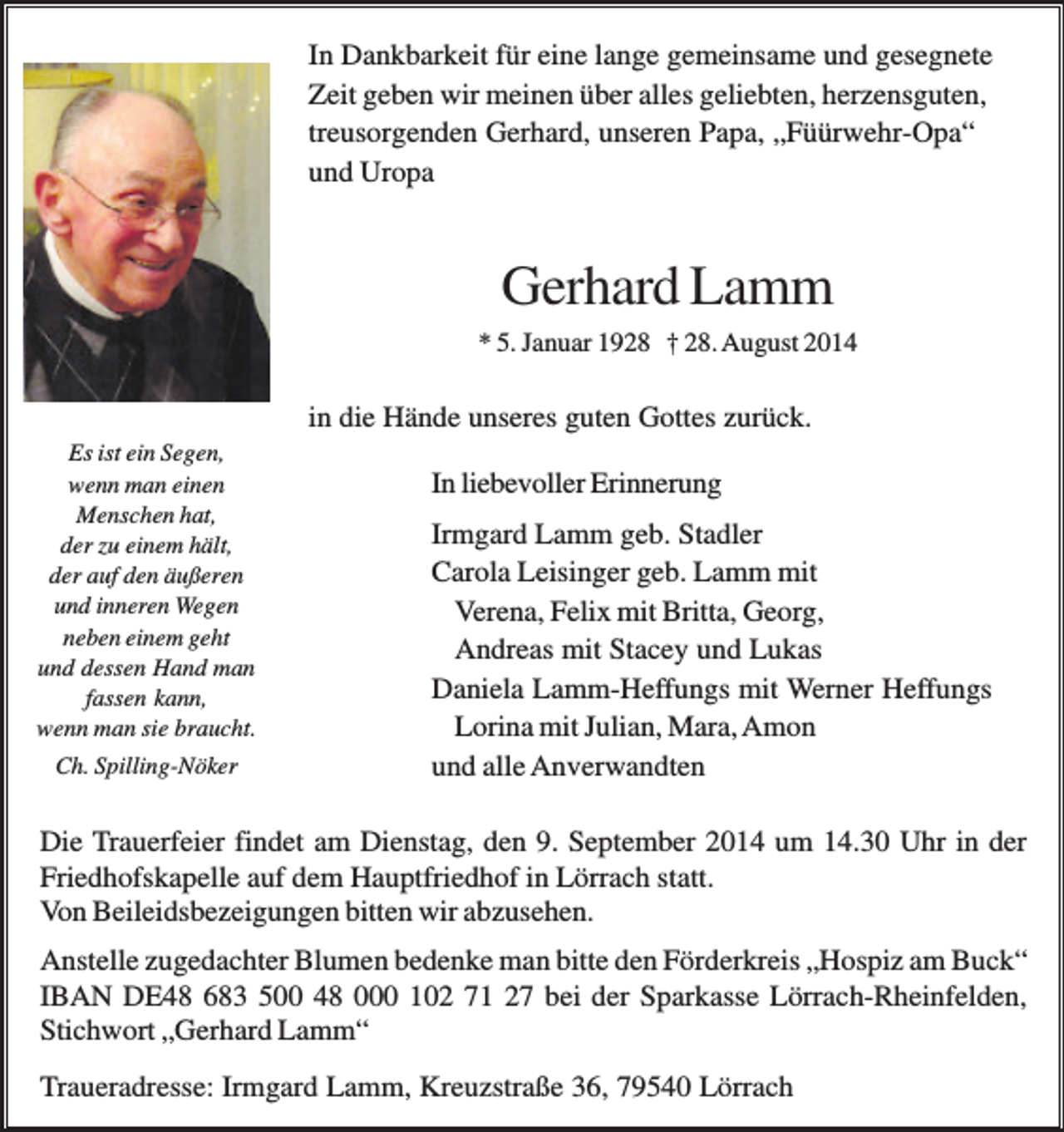 <p>In Dankbarkeit für eine lange gemeinsame und gesegnete<br />Zeit geben wir meinen über alles geliebten, herzensguten,<br />treusorgenden Gerhard, unseren Papa, „Füürwehr-Opa“<br />und Uropa</p><p>Gerhard Lamm<br />* 5. Januar 1928 † 28. August 2014</p><p>in die Hände unseres guten Gottes zurück.<br />Es ist ein Segen,<br />wenn man einen<br />Menschen hat,<br />der zu einem hält,<br />der auf den äußeren<br />und inneren Wegen<br />neben einem geht<br />und dessen Hand man<br />fassen kann,<br />wenn man sie braucht.<br />Ch. Spilling-Nöker</p><p>In liebevoller Erinnerung<br />Irmgard Lamm geb. Stadler<br />Carola Leisinger geb. Lamm mit<br />Verena, Felix mit Britta, Georg,<br />Andreas mit Stacey und Lukas<br />Daniela Lamm-Heffungs mit Werner Heffungs<br />Lorina mit Julian, Mara, Amon<br />und alle Anverwandten</p><p>Die Trauerfeier findet am Dienstag, den 9. September 2014 um 14.30 Uhr in der<br />Friedhofskapelle auf dem Hauptfriedhof in Lörrach statt.<br />Von Beileidsbezeigungen bitten wir abzusehen.<br />Anstelle zugedachter Blumen bedenke man bitte den Förderkreis „Hospiz am Buck“<br />IBAN DE48 683 500 48 000 102 71 27 bei der Sparkasse Lörrach-Rheinfelden,<br />Stichwort „Gerhard Lamm“<br />Traueradresse: Irmgard Lamm, Kreuzstraße 36, 79540 Lörrach</p>