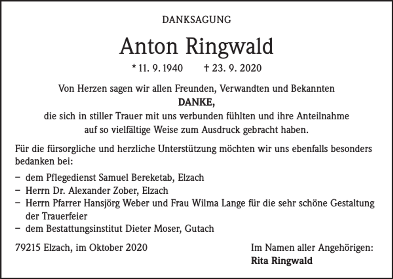 <p>DANKSAGUNG</p><p>Anton Ringwald<br />* 11. 9. 1940 † 23. 9. 2020<br />Von Herzen sagen wir allen Freunden, Verwandten und Bekannten<br />DANKE,<br />die sich in stiller Trauer mit uns verbunden fühlten und ihre Anteilnahme<br />auf so vielfältige Weise zum Ausdruck gebracht haben.<br />Für die fürsorgliche und herzliche Unterstützung möchten wir uns ebenfalls besonders<br />bedanken bei:<br />– dem Pflegedienst Samuel Bereketab, Elzach<br />– Herrn Dr. Alexander Zober, Elzach<br />– Herrn Pfarrer Hansjörg Weber und Frau Wilma Lange für die sehr schöne Gestaltung<br />der Trauerfeier<br />– dem Bestattungsinstitut Dieter Moser, Gutach<br />79215 Elzach, im Oktober 2020 Im Namen aller Angehörigen:<br />Rita Ringwald</p>