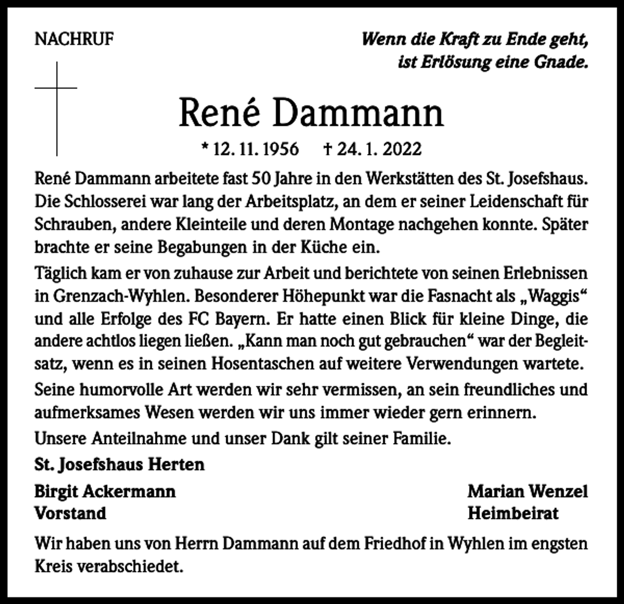 <p>Wenn die Kraft zu Ende geht,<br />ist Erlösung eine Gnade.</p><p>NACHRUF</p><p>René Dammann<br />* 12. 11. 1956</p><p>† 24. 1. 2022</p><p>René Dammann arbeitete fast 50 Jahre in den Werkstätten des St. Josefshaus.<br />Die Schlosserei war lang der Arbeitsplatz, an dem er seiner Leidenschaft für<br />Schrauben, andere Kleinteile und deren Montage nachgehen konnte. Später<br />brachte er seine Begabungen in der Küche ein.<br />Täglich kam er von zuhause zur Arbeit und berichtete von seinen Erlebnissen<br />in Grenzach-Wyhlen. Besonderer Höhepunkt war die Fasnacht als „Waggis“<br />und alle Erfolge des FC Bayern. Er hatte einen Blick für kleine Dinge, die<br />andere achtlos liegen ließen. „Kann man noch gut gebrauchen“ war der Begleitsatz, wenn es in seinen Hosentaschen auf weitere Verwendungen wartete.<br />Seine humorvolle Art werden wir sehr vermissen, an sein freundliches und<br />aufmerksames Wesen werden wir uns immer wieder gern erinnern.<br />Unsere Anteilnahme und unser Dank gilt seiner Familie.<br />St. Josefshaus Herten<br />Birgit Ackermann<br />Marian Wenzel<br />Vorstand<br />Heimbeirat<br />Wir haben uns von Herrn Dammann auf dem Friedhof in Wyhlen im engsten<br />Kreis verabschiedet.</p>