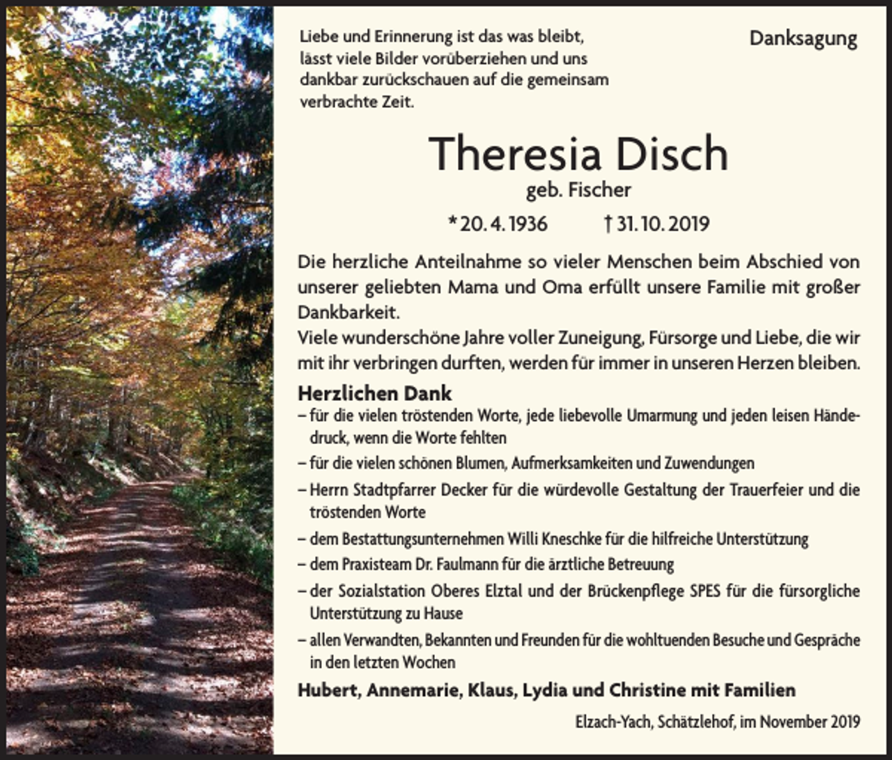 <p>Liebe und Erinnerung ist das was bleibt,<br />lässt viele Bilder vorüberziehen und uns<br />dankbar zurückschauen auf die gemeinsam<br />verbrachte Zeit.</p><p>Danksagung</p><p>Theresia Disch<br />geb. Fischer<br />† 31. 10. 2019</p><p>* 20. 4. 1936</p><p>Die herzliche Anteilnahme so vieler Menschen beim Abschied von<br />unserer geliebten Mama und Oma erfüllt unsere Familie mit großer<br />Dankbarkeit.<br />Viele wunderschöne Jahre voller Zuneigung, Fürsorge und Liebe, die wir<br />mit ihr verbringen durften, werden für immer in unseren Herzen bleiben.</p><p>Herzlichen Dank</p><p>– für die vielen tröstenden Worte, jede liebevolle Umarmung und jeden leisen Händedruck, wenn die Worte fehlten<br />– für die vielen schönen Blumen, Aufmerksamkeiten und Zuwendungen<br />– Herrn Stadtpfarrer Decker für die würdevolle Gestaltung der Trauerfeier und die<br />tröstenden Worte<br />– dem Bestattungsunternehmen Willi Kneschke für die hilfreiche Unterstützung<br />– dem Praxisteam Dr. Faulmann für die ärztliche Betreuung<br />– der Sozialstation Oberes Elztal und der Brückenpflege SPES für die fürsorgliche<br />Unterstützung zu Hause<br />– allen Verwandten, Bekannten und Freunden für die wohltuenden Besuche und Gespräche<br />in den letzten Wochen</p><p>Hubert, Annemarie, Klaus, Lydia und Christine mit Familien</p><p>Elzach-Yach, Schätzlehof, im November 2019</p>
