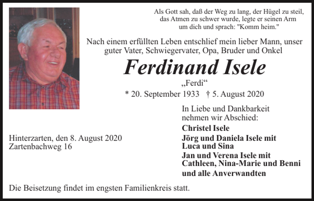<p>Als Gott sah, daß der Weg zu lang, der Hügel zu steil,<br />das Atmen zu schwer wurde, legte er seinen Arm<br />um dich und sprach: ''Komm heim.''</p><p>Nach einem erfüllten Leben entschlief mein lieber Mann, unser<br />guter Vater, Schwiegervater, Opa, Bruder und Onkel</p><p>Ferdinand Isele<br />„Ferdi“<br />* 20. September 1933 † 5. August 2020</p><p>Hinterzarten, den 8. August 2020<br />Zartenbachweg 16</p><p>In Liebe und Dankbarkeit<br />nehmen wir Abschied:<br />Christel Isele<br />Jörg und Daniela Isele mit<br />Luca und Sina<br />Jan und Verena Isele mit<br />Cathleen, Nina-Marie und Benni<br />und alle Anverwandten</p><p>Die Beisetzung findet im engsten Familienkreis statt.</p>