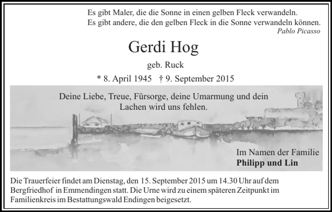 <p>Es gibt Maler, die die Sonne in einen gelben Fleck verwandeln.<br />Es gibt andere, die den gelben Fleck in die Sonne verwandeln können.<br />Pablo Picasso</p><p>Gerdi Hog<br />geb. Ruck<br />* 8. April 1945 † 9. September 2015<br />Deine Liebe, Treue, Fürsorge, deine Umarmung und dein<br />Lachen wird uns fehlen.</p><p>Im Namen der Familie<br />Philipp und Lin<br />Die Trauerfeier findet am Dienstag, den 15. September 2015 um 14.30 Uhr auf dem<br />Bergfriedhof in Emmendingen statt. Die Urne wird zu einem späteren Zeitpunkt im<br />Familienkreis im Bestattungswald Endingen beigesetzt.</p>