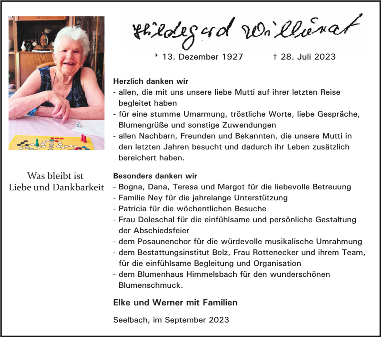 <p>* 13. Dezember 1927</p><p>† 28. Juli 2023</p><p>Herzlich danken wir<br />- allen, die mit uns unsere liebe Mutti auf ihrer letzten Reise<br />begleitet haben<br />- für eine stumme Umarmung, tröstliche Worte, liebe Gespräche,<br />Blumengrüße und sonstige Zuwendungen<br />- allen Nachbarn, Freunden und Bekannten, die unsere Mutti in<br />den letzten Jahren besucht und dadurch ihr Leben zusätzlich<br />bereichert haben.<br />Besonders danken wir<br />Was bleibt ist<br />Liebe und Dankbarkeit - Bogna, Dana, Teresa und Margot für die liebevolle Betreuung<br />- Familie Ney für die jahrelange Unterstützung<br />- Patricia für die wöchentlichen Besuche<br />- Frau Doleschal für die einfühlsame und persönliche Gestaltung<br />der Abschiedsfeier<br />- dem Posaunenchor für die würdevolle musikalische Umrahmung<br />- dem Bestattungsinstitut Bolz, Frau Rottenecker und ihrem Team,<br />für die einfühlsame Begleitung und Organisation<br />- dem Blumenhaus Himmelsbach für den wunderschönen<br />Blumenschmuck.</p><p>Elke und Werner mit Familien<br />Seelbach, im September 2023</p>