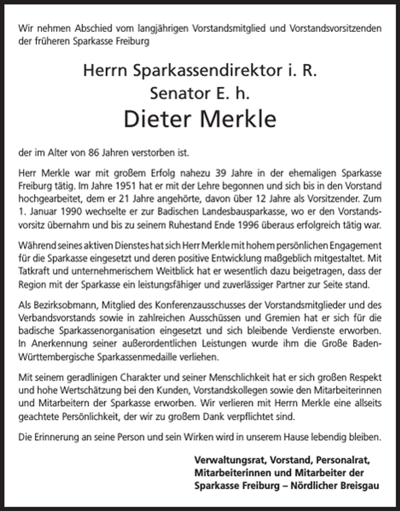 <p>Wir nehmen Abschied vom langjährigen Vorstandsmitglied und Vorstandsvorsitzenden<br />der früheren Sparkasse Freiburg</p><p>Herrn Sparkassendirektor i. R.<br />Senator E. h.</p><p>Dieter Merkle<br />der im Alter von 86 Jahren verstorben ist.<br />Herr Merkle war mit großem Erfolg nahezu 39 Jahre in der ehemaligen Sparkasse<br />­Freiburg tätig. Im Jahre 1951 hat er mit der Lehre begonnen und sich bis in den Vorstand<br />hochgearbeitet, dem er 21 Jahre angehörte, davon über 12 Jahre als Vorsitzender. Zum<br />1. Januar 1990 wechselte er zur Badischen Landesbausparkasse, wo er den Vorstands­<br />vorsitz übernahm und bis zu seinem Ruhestand Ende 1996 überaus ­erfolgreich tätig war.<br />Während seines aktiven Dienstes hat sich Herr Merkle mit hohem persönlichen E­ ngagement<br />für die Sparkasse eingesetzt und deren positive Entwicklung maßgeblich mitgestaltet. Mit<br />Tatkraft und unternehmerischem Weitblick hat er wesentlich dazu beigetragen, dass der<br />Region mit der Sparkasse ein leistungsfähiger und zuverlässiger Partner zur Seite stand.<br />Als Bezirksobmann, Mitglied des Konferenzausschusses der Vorstandsmitglieder und des<br />Verbandsvorstands sowie in zahlreichen Ausschüssen und Gremien hat er sich für die<br />badische Sparkassenorganisation eingesetzt und sich bleibende Verdienste erworben.<br />In Anerkennung seiner außerordentlichen Leistungen wurde ihm die Große BadenWürttembergische Sparkassenmedaille verliehen.<br />Mit seinem geradlinigen Charakter und seiner Menschlichkeit hat er sich großen Respekt<br />und hohe Wertschätzung bei den Kunden, Vorstandskollegen sowie den Mitarbeiterinnen<br />und Mitarbeitern der Sparkasse erworben. Wir verlieren mit Herrn Merkle eine allseits<br />geachtete Persönlichkeit, der wir zu großem Dank verpflichtet sind.<br />Die Erinnerung an seine Person und sein Wirken wird in unserem Hause lebendig bleiben.<br />Verwaltungsrat, Vorstand, Personalrat,<br />Mitarbeiterinnen und Mitarbeiter der<br />Sparkasse Freiburg – Nördlicher Breisgau</p>