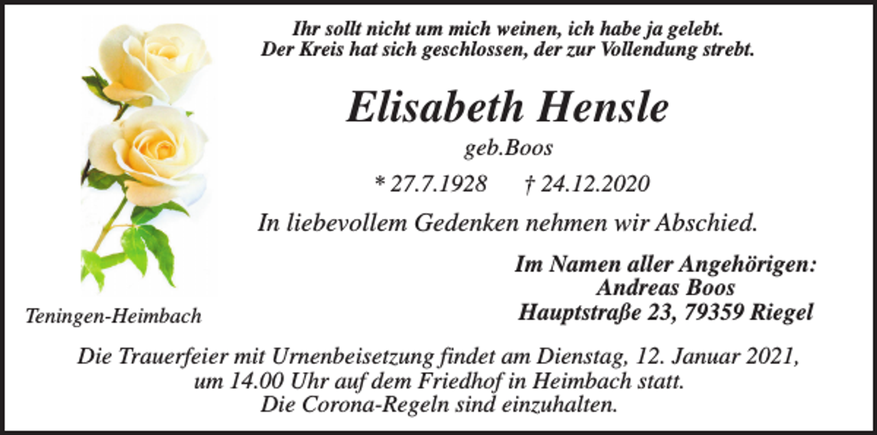 <p>Ihr sollt nicht um mich weinen, ich habe ja gelebt.<br />Der Kreis hat sich geschlossen, der zur Vollendung strebt.</p><p>Elisabeth Hensle<br />geb.Boos<br />* 27.7.1928</p><p>† 24.12.2020</p><p>In liebevollem Gedenken nehmen wir Abschied.</p><p>Teningen-Heimbach</p><p>Im Namen aller Angehörigen:<br />Andreas Boos<br />Hauptstraße 23, 79359 Riegel</p><p>Die Trauerfeier mit Urnenbeisetzung findet am Dienstag, 12. Januar 2021,<br />um 14.00 Uhr auf dem Friedhof in Heimbach statt.<br />Die Corona-Regeln sind einzuhalten.</p>