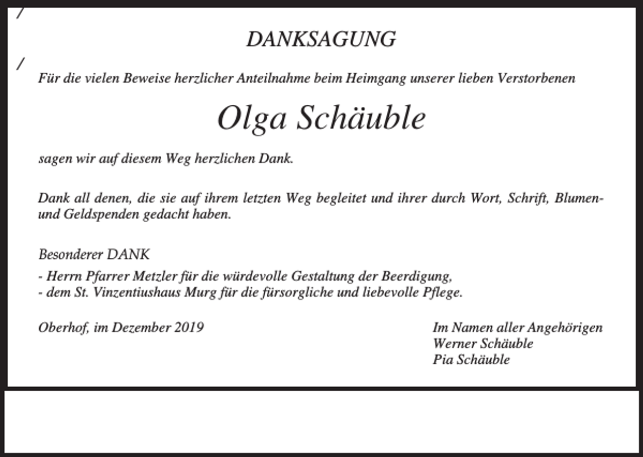 <p>/</p><p>DANKSAGUNG<br />/</p><p>Für die vielen Beweise herzlicher Anteilnahme beim Heimgang unserer lieben Verstorbenen</p><p>Olga Schäuble<br />sagen wir auf diesem Weg herzlichen Dank.<br />Dank all denen, die sie auf ihrem letzten Weg begleitet und ihrer durch Wort, Schrift, Blumenund Geldspenden gedacht haben.<br />Besonderer DANK<br />- Herrn Pfarrer Metzler für die würdevolle Gestaltung der Beerdigung,<br />- dem St. Vinzentiushaus Murg für die fürsorgliche und liebevolle Pflege.<br />Oberhof, im Dezember 2019</p><p>Im Namen aller Angehörigen<br />Werner Schäuble<br />Pia Schäuble</p>
