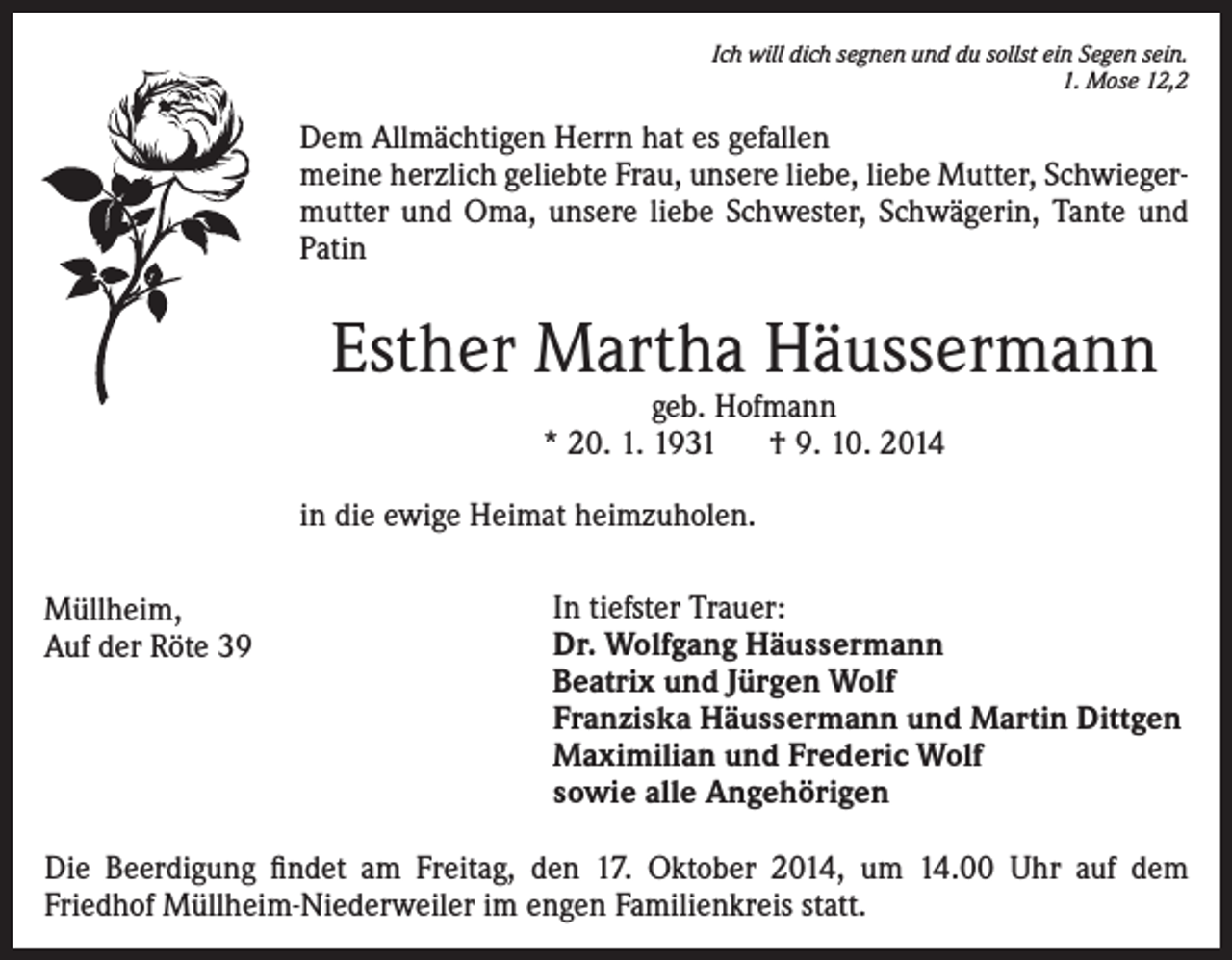 <p>Ich will dich segnen und du sollst ein Segen sein.</p><p>1. Mose 12,2</p><p>Dem Allmächtigen Herrn hat es gefallen<br />meine herzlich geliebte Frau, unsere liebe, liebe Mutter, Schwiegermutter und Oma, unsere liebe Schwester, Schwägerin, Tante und<br />Patin</p><p>Esther Martha Häussermann<br />geb. Hofmann<br />* 20. 1. 1931 † 9. 10. 2014</p><p>in die ewige Heimat heimzuholen.<br />Müllheim,<br />Auf der Röte 39</p><p>In tiefster Trauer:<br />Dr. Wolfgang Häussermann<br />Beatrix und Jürgen Wolf<br />Franziska Häussermann und Martin Dittgen<br />Maximilian und Frederic Wolf<br />sowie alle Angehörigen</p><p>Die Beerdigung findet am Freitag, den 17. Oktober 2014, um 14.00 Uhr auf dem<br />Friedhof Müllheim-Niederweiler im engen Familienkreis statt.</p>