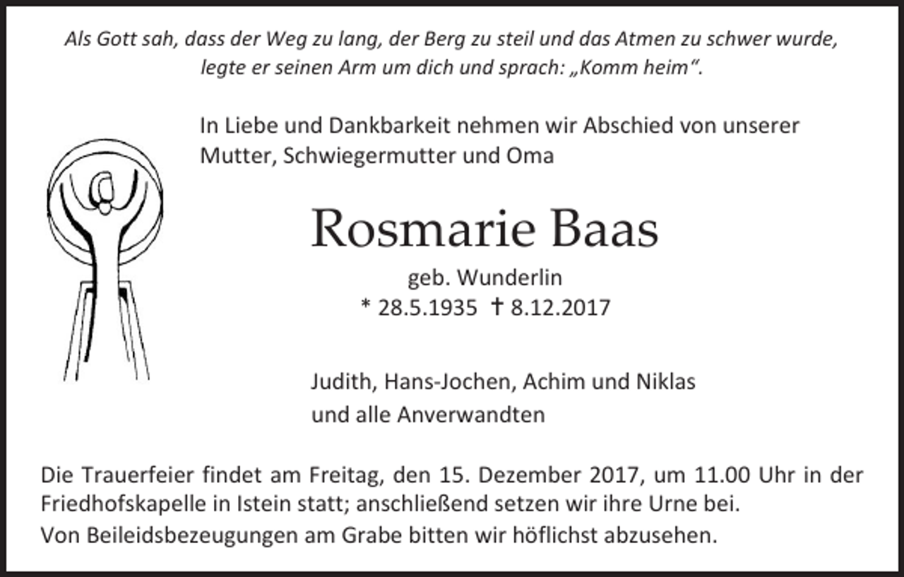 <p>Als Gott sah, dass der Weg zu lang, der Berg zu steil und das Atmen zu schwer wurde,<br />legte er seinen Arm um dich und sprach: „Komm heim“.</p><p>In Liebe und Dankbarkeit nehmen wir Abschied von unserer<br />Mutter, Schwiegermutter und Oma</p><p>Rosmarie Baas<br />geb. Wunderlin<br />* 28.5.1935  8.12.2017</p><p>Judith, Hans-Jochen, Achim und Niklas<br />und alle Anverwandten<br />Die Trauerfeier findet am Freitag, den 15. Dezember 2017, um 11.00 Uhr in der<br />Friedhofskapelle in Istein statt; anschließend setzen wir ihre Urne bei.<br />Von Beileidsbezeugungen am Grabe bitten wir höflichst abzusehen.</p>