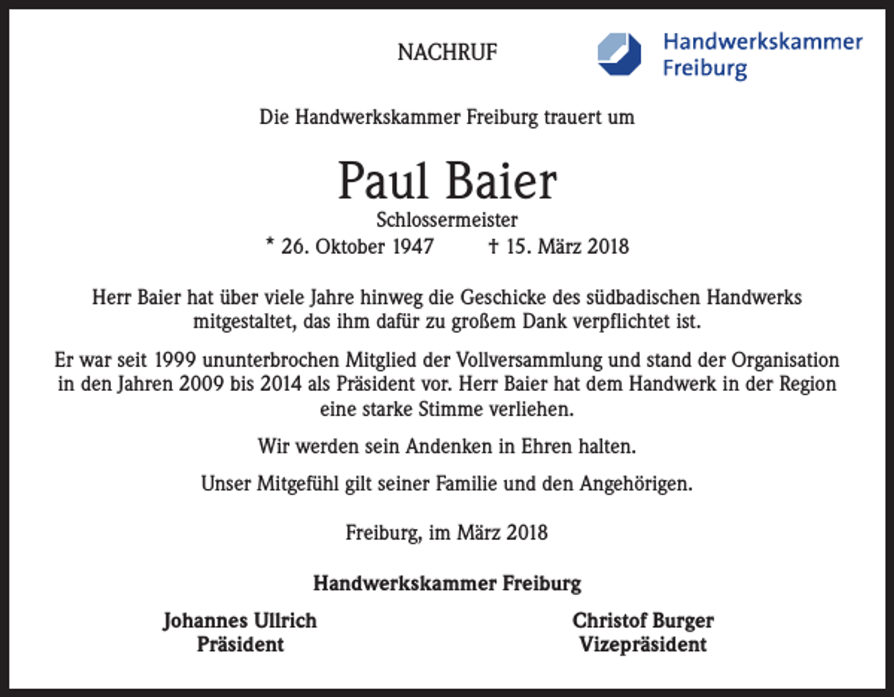 <p>NACHRUF<br />Die Handwerkskammer Freiburg trauert um</p><p>Paul Baier</p><p>Schlossermeister<br />* 26. Oktober 1947<br />† 15. März 2018<br />Herr Baier hat über viele Jahre hinweg die Geschicke des südbadischen Handwerks<br />mitgestaltet, das ihm dafür zu großem Dank verpflichtet ist.<br />Er war seit 1999 ununterbrochen Mitglied der Vollversammlung und stand der Organisation<br />in den Jahren 2009 bis 2014 als Präsident vor. Herr Baier hat dem Handwerk in der Region<br />eine starke Stimme verliehen.<br />Wir werden sein Andenken in Ehren halten.<br />Unser Mitgefühl gilt seiner Familie und den Angehörigen.<br />Freiburg, im März 2018<br />Handwerkskammer Freiburg</p><p>Johannes Ullrich<br />Präsident</p><p>Christof Burger<br />Vizepräsident</p>