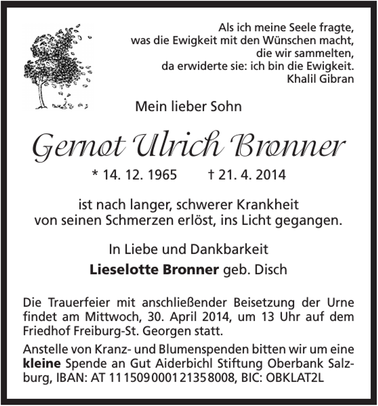 <p>Als ich meine Seele fragte,<br />was die Ewigkeit mit den Wünschen macht,<br />die wir sammelten,<br />da erwiderte sie: ich bin die Ewigkeit.<br />Khalil Gibran</p><p>Mein lieber Sohn</p><p>Gernot Ulrich Bronner<br />* 14. 12. 1965</p><p>† 21. 4. 2014</p><p>ist nach langer, schwerer Krankheit<br />von seinen Schmerzen erlöst, ins Licht gegangen.<br />In Liebe und Dankbarkeit<br />Lieselotte Bronner geb. Disch<br />Die Trauerfeier mit anschließender Beisetzung der Urne<br />findet am Mittwoch, 30. April 2014, um 13 Uhr auf dem<br />Friedhof Freiburg-St. Georgen statt.<br />Anstelle von Kranz- und Blumenspenden bitten wir um eine<br />kleine Spende an Gut Aiderbichl Stiftung Oberbank Salzburg, IBAN: AT 1509 0001 2135 8008, BIC: OBKLAT2L</p>