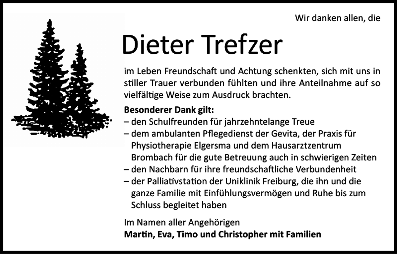 <p>Dieter Trefzer</p><p>Wir danken allen, die</p><p>im Leben Freundschaft und Achtung schenkten, sich mit uns in<br />stiller Trauer verbunden fühlten und ihre Anteilnahme auf so<br />vielfältige Weise zum Ausdruck brachten.<br />Besonderer Dank gilt:<br />– den Schulfreunden für jahrzehntelange Treue<br />– dem ambulanten Pflegedienst der Gevita, der Praxis für<br />Physiotherapie Elgersma und dem Hausarztzentrum<br />Brombach für die gute Betreuung auch in schwierigen Zeiten<br />– den Nachbarn für ihre freundschaftliche Verbundenheit<br />– der Palliativstation der Uniklinik Freiburg, die ihn und die<br />ganze Familie mit Einfühlungsvermögen und Ruhe bis zum<br />Schluss begleitet haben<br />Im Namen aller Angehörigen<br />Martin, Eva, Timo und Christopher mit Familien</p>