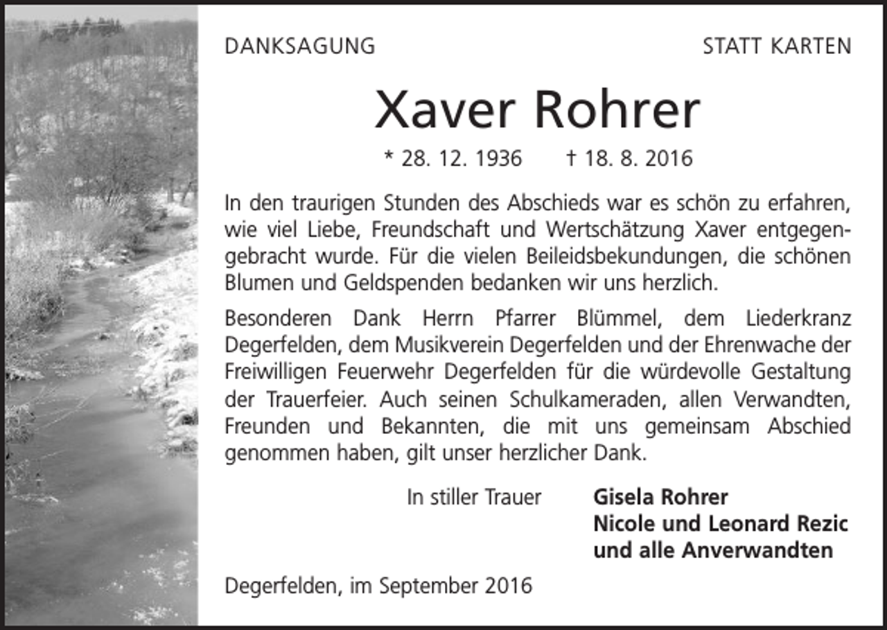 <p>DanksagungStatt<br />Karten<br />Danksagung</p><p>Xaver Rohrer</p><p>Xaver Rohrer</p><p>* 28. 12. 1936 † 18. 8. 2016</p><p>In<br />den traurigen<br />Stunden des Abschieds war es schön zu erfahren,<br />*28.12.1936<br />+18.08.2016<br />wie viel Liebe, Freundschaft und Wertschätzung Xaver entgegen­<br />gebracht wurde. Für die vielen Beileidsbekundungen, die schönen<br />In den traurigen<br />Stunden des<br />Abschieds<br />es schön zu erfahren, wie v<br />Blumen<br />und Geldspenden<br />bedanken<br />wir war<br />uns herzlich.<br />und<br />Wertschätzung<br />Xaver<br />entgegengebracht<br />wurde.<br />die vielen Be<br />Besonderen Dank Herrn Pfarrer Blümmel,<br />demFürLiederkranz<br />schönen<br />Blumen<br />und<br />Geldspenden<br />bedanken<br />wir<br />uns<br />herzlich.<br />­Deger­felden, dem Musikverein Degerfelden und der Ehrenwache der</p><p>F­reiwilligen Feuerwehr Degerfelden für die würdevolle Gestaltung<br />Besonderen Dank Herrn Pfarrer Blümmel, dem Liederkranz Degerfel<br />der Trauerfeier. Auch seinen Schulkameraden, allen Verwandten,<br />Degerfelden und der Ehrenwache der Freiwilligen Feuerwehr Degerfeld<br />Freunden und Bekannten, die mit uns gemeinsam Abschied<br />Gestaltung der Trauerfeier. Auch seinen Schulkameraden, allen Verw<br />­genommen haben, gilt unser herzlicher Dank.<br />Bekannten, die mit uns gemeinsam Abschied genommen haben, gilt unser<br />In stiller Trauer<br />Gisela Rohrer</p><p>Nicole und Leonard Rezic<br />stiller Trauer<br />Gisela</p><p>und alleInAnverwandten<br />Nicole<br />Degerfelden, im September 2016<br />und a</p>