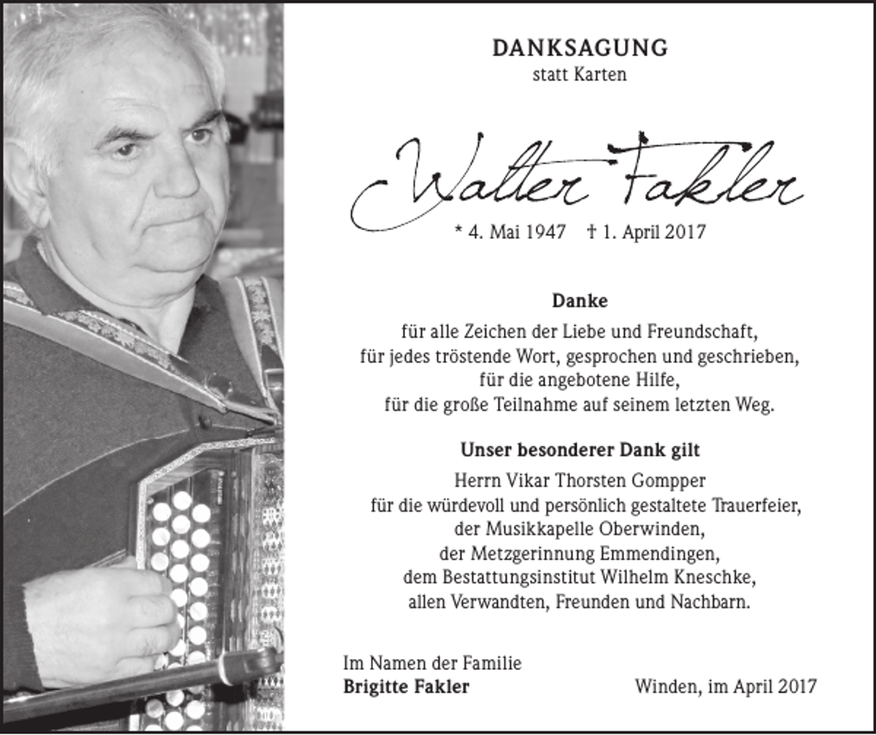 <p>DANKSAGUNG<br />statt Karten</p><p>* 4. Mai 1947</p><p>† 1. April 2017</p><p>Danke<br />für alle Zeichen der Liebe und Freundschaft,<br />für jedes tröstende Wort, gesprochen und geschrieben,<br />für die angebotene Hilfe,<br />für die große Teilnahme auf seinem letzten Weg.<br />Unser besonderer Dank gilt<br />Herrn Vikar Thorsten Gompper<br />für die würdevoll und persönlich gestaltete Trauerfeier,<br />der Musikkapelle Oberwinden,<br />der Metzgerinnung Emmendingen,<br />dem Bestattungsinstitut Wilhelm Kneschke,<br />allen Verwandten, Freunden und Nachbarn.<br />Im Namen der Familie<br />Brigitte Fakler</p><p>Winden, im April 2017</p>