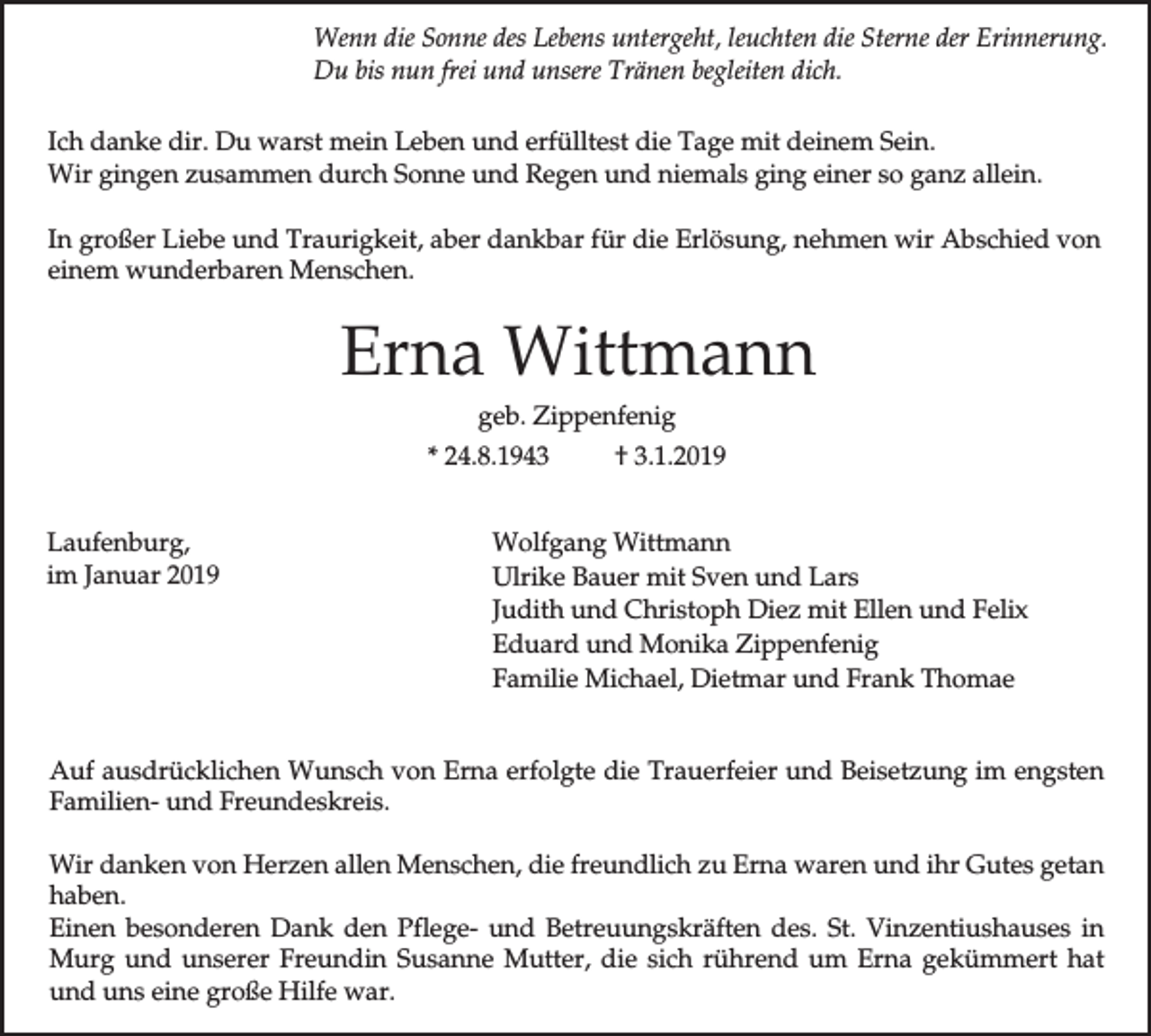 <p>Wenn die Sonne des Lebens untergeht, leuchten die Sterne der Erinnerung.<br />Du bis nun frei und unsere Tränen begleiten dich.<br />Ich danke dir. Du warst mein Leben und erfülltest die Tage mit deinem Sein.<br />Wir gingen zusammen durch Sonne und Regen und niemals ging einer so ganz allein.<br />In großer Liebe und Traurigkeit, aber dankbar für die Erlösung, nehmen wir Abschied von<br />einem wunderbaren Menschen.</p><p>Erna Wittmann<br />geb. Zippenfenig<br />* 24.8.1943<br />Laufenburg,<br />im Januar 2019</p><p>† 3.1.2019</p><p>Wolfgang Wittmann<br />Ulrike Bauer mit Sven und Lars<br />Judith und Christoph Diez mit Ellen und Felix<br />Eduard und Monika Zippenfenig<br />Familie Michael, Dietmar und Frank Thomae</p><p>Auf ausdrücklichen Wunsch von Erna erfolgte die Trauerfeier und Beisetzung im engsten<br />Familien- und Freundeskreis.<br />Wir danken von Herzen allen Menschen, die freundlich zu Erna waren und ihr Gutes getan<br />haben.<br />Einen besonderen Dank den Pflege- und Betreuungskräften des. St. Vinzentiushauses in<br />Murg und unserer Freundin Susanne Mutter, die sich rührend um Erna gekümmert hat<br />und uns eine große Hilfe war.</p>